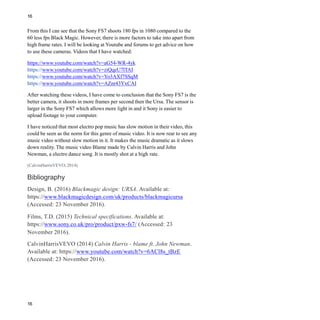 16
16
From this I can see that the Sony FS7 shoots 180 fps in 1080 compared to the
60 less fps Black Magic. However, there is more factors to take into apart from
high frame rates. I will be looking at Youtube and forums to get advice on how
to use these cameras. Videos that I have watched:
https://www.youtube.com/watch?v=aG54-WR-4yk
https://www.youtube.com/watch?v=ziQqeU7lTAI
https://www.youtube.com/watch?v=Yo3AXf7SSqM
https://www.youtube.com/watch?v=AZnr43YxCAI
After watching these videos, I have come to conclusion that the Sony FS7 is the
better camera, it shoots in more frames per second then the Ursa. The sensor is
larger in the Sony FS7 which allows more light in and it Sony is easier to
upload footage to your computer.
I have noticed that most electro pop music has slow motion in their video, this
could be seen as the norm for this genre of music video. It is now rear to see any
music video without slow motion in it. It makes the music dramatic as it slows
down reality. The music video Blame made by Calvin Harris and John
Newman, a electro dance song. It is mostly shot at a high rate.
(CalvinHarrisVEVO, 2014)
Bibliography
Design, B. (2016) Blackmagic design: URSA. Available at:
https://www.blackmagicdesign.com/uk/products/blackmagicursa
(Accessed: 23 November 2016).
Films, T.D. (2015) Technical specifications. Available at:
https://www.sony.co.uk/pro/product/pxw-fs7/ (Accessed: 23
November 2016).
CalvinHarrisVEVO (2014) Calvin Harris - blame ft. John Newman.
Available at: https://www.youtube.com/watch?v=6ACl8s_tBzE
(Accessed: 23 November 2016).
 