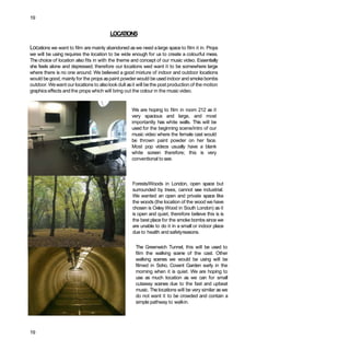 19
LOCATIONS
Locations we want to film are mainly abandoned aswe need a large space to film it in. Props
we will be using requires the location to be wide enough for us to create a colourful mess.
The choice of location also fits in with the theme and concept of our music video. Essentially
she feels alone and depressed, therefore our locations wed want it to be somewhere large
where there is no one around. We believed a good mixture of indoor and outdoor locations
would be good, mainly for the props aspaint powder would be used indoor and smokebombs
outdoor. Wewant our locations to alsolook dull asit will be the post production of the motion
graphics effects and the props which will bring out the colour in the music video.
We are hoping to film in room 212 as it
very spacious and large, and most
importantly has white walls. This will be
used for the beginning scene/intro of our
music video where the female cast would
be thrown paint powder on her face.
Most pop videos usually have a blank
white screen therefore; this is very
conventional to see.
Forests/Woods in London, open space but
surrounded by trees, cannot see industrial.
We wanted an open and private space like
the woods (the location of the wood we have
chosen is Oxley Wood in South London) as it
is open and quiet, therefore believe this is is
the best place for the smoke bombs since we
are unable to do it in a small or indoor place
due to health and safetyreasons.
The Greenwich Tunnel, this will be used to
film the walking scene of the cast. Other
walking scenes we would be using will be
filmed in Soho, Covent Garden early in the
morning when it is quiet. We are hoping to
use as much location as we can for small
cutaway scenes due to the fast and upbeat
music. The locations will be very similar aswe
do not want it to be crowded and contain a
simple pathway to walkin.
19
 