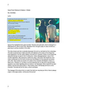 2
Someof the highlighted lyrics gave me ideas.Thelyrics are quite dark, which is strange for a
EDM(electronic dancemusic) track. Becauseof this I thought aplay on colour would be a
great way to portray narrative in the video.
Thevideo shows agirl who is severely depressed. Somuch so, shefeels her life is colourless.
Thevideo would be shot in black and white with flasheson the screenof the things that
have happened in her life (cyber bullying, home life etc.) However, whilst on her travels she
seeswhat shehasnot seenor felt in along time. Colour. Sheapproachesit only to find
another signal flare. Shecontinues to follow the colour. Thefurther shetravels the more
colour comesbackinto the frame. At this point the Middle 8 of the songwill commence
with afizz. Thisis where we would cut to shots of the character all dressed in white in a
black room. Thelyrics ‘im not alone, you’ll be watching over us’ play and acolourful hand
appearson her chest. Signifying sheis not alone in her depression. More handsfill her plain
clothes until the final chorus kicks in. Thisis where colour will literally be thrown at the
character. Theshots will be full colour, vibrant andhappy.
Themessageof the song is that no matter how dark you may feel your life is, there is always
alight, in this caseacolour - at the end of the tunnel.
Song:Porter Robinson& Madeon –Shelter
My initialideas…
Lyrics:
I could never find the right way to tell you
have you noticed I’ve beengone?
cause I left behind the home that you made me
but I will carry it along
mm it's along wayforward
so trust inme
I’ll give them shelter like you've done for me
and I know I’m notalone
you'll be watching overus
until you'regone
when I’m older I’ll be silent beside you
I know that words are not enough
and they won't need to know our names or our faces
but they will carry on for us
2
 