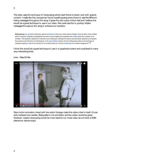 4
Thevideo usesthe technique of rotoscoping where eachframe is drawn over with graphic
content. I really like this concept asI found myself pausingevery frame to seethedifferent
hiding messagesthroughout the song. It gives the edit a stop motion feel and I believe this
would be agreat technique to usein our video. We could usethis to portray hidden
messagesthroughout the songto enhanceournarrative.
I think this would be agreat technique to use in or graphical content and could lead to many
very interestingshots.
a-ha–TakeOnMe
Stopmotion animation mixed with live action footage makethis video afeat in itself. ALove
story between two worlds. Being able to mix animation and live action would be great.
However, maybe rotoscoping would be more ideal forour music video asout track is EDM
(electronic dancemusic)
4
 
