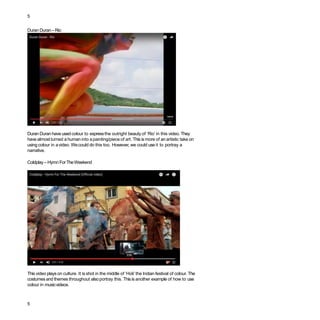 5
Duran Duran –Rio
Duran Duran have usedcolour to expressthe outright beauty of ‘Rio’ in this video. They
have almost turned ahuman into apainting/piece of art. This is more of an artistic take on
using colour in avideo. Wecould do this too. However, we could useit to portray a
narrative.
Coldplay – Hymn ForTheWeekend
This video playson culture. It is shot in the middle of ‘Holi’the Indian festival of colour. The
costumes and themes throughout alsoportray this. Thisis another example of how to use
colour in musicvideos.
5
 