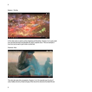 6
Madeon –TheCity
In this video colour is used to portray happinessand friendship. However, it is in quite adark
tone asrocket launchers and grenadesare usedto explode colour. Thisis an example of
how tone canbe used to give avideo acertainfeel.
Paramore -Now
Thisvideo alsousescolour asweapons. However, it is in the opposite way. Anarmy of
colour battles and army of black and grey. Whenstruck the coloured army bleed life and
6
 