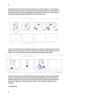 8
My storyboards for the first sceneof the music video. Theedit should cut on the beats of
the song. Theidea is to zoom on every beat until we get closeenough to her eyes.Thenher
eyesopen and we seethe rotoscoping that will be fireworks of some sort. Thisis aplay on
the narrative that the audience will realise by the end of the video.
This is the storyboard for the final scene.Theidea is that both the beginning and end canbe
looped into an infinite story. Todo this I would have to reverse the intro and edit it to the
beats of the music. Thestory board canbe flipped aswell togive another effect.
This is the storyboard for the Middle 8 of the song.This is where the lyrics get dark and talk
about not being alone. For this part I seehandsslowly appearing on our white character,
slowly bringing colour back into her life. Whenthe chorus hits powder paint will be thrown
all over her making her white clothes fully coloured. Thisis an artistic approach to the
narrative.
FrankieFleming
8
 
