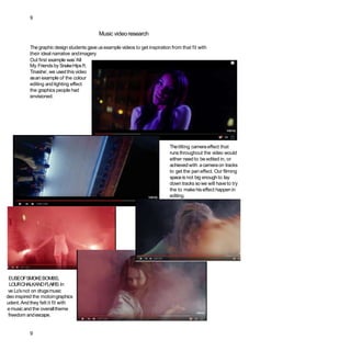 9
Music videoresearch
Thegraphic designstudents gave usexample videos to get inspiration from that fit with
their ideal narrative andimagery.
Out first example was‘All
My Friends by SnakeHipsft.
Tinashe’, we usedthis video
asan example of the colour
editing and lighting effect
the graphics people had
envisioned.
Thetilting cameraeffect that
runs throughout the video would
either need to be edited in, or
achieved with acameraon tracks
to get the pan effect. Our filming
spaceis not big enoughto lay
down tracks sowe will haveto try
the to makehiseffect happenin
editing.
EUSEOFSMOKEBOMBS,
LOURCHALKANDFLAIRS In
ve Lo’snot on drugsmusic
deo inspired the motoingraphics
udent.Andthey felt it fit with
e musicand the overalltheme
freedom andescape.
9
 