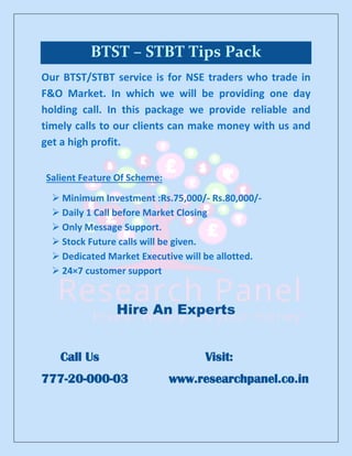 BTST – STBT Tips Pack
Our BTST/STBT service is for NSE traders who trade in
F&O Market. In which we will be providing one day
holding call. In this package we provide reliable and
timely calls to our clients can make money with us and
get a high profit.
Salient Feature Of Scheme:
➢ Minimum Investment :Rs.75,000/- Rs.80,000/-
➢ Daily 1 Call before Market Closing
➢ Only Message Support.
➢ Stock Future calls will be given.
➢ Dedicated Market Executive will be allotted.
➢ 24×7 customer support
Hire An Experts
Call Us Visit:
777-20-000-03 www.researchpanel.co.in
 