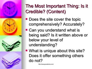 The Most Important Thing: Is it Credible? (Content) Does the site cover the topic comprehensively? Accurately?  Can you understand what is being said? Is it written above or below your level of understanding?  What is unique about this site? Does it offer something others do not?  