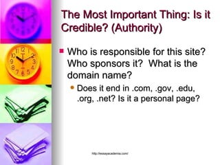 The Most Important Thing: Is it Credible? (Authority) Who is responsible for this site? Who sponsors it?  What is the domain name?  Does it end in .com, .gov, .edu, .org, .net? Is it a personal page?  