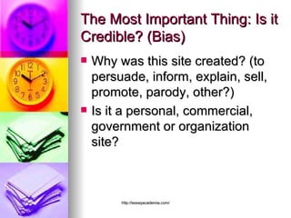 The Most Important Thing: Is it Credible? (Bias) Why was this site created? (to persuade, inform, explain, sell, promote, parody, other?)  Is it a personal, commercial, government or organization site?  