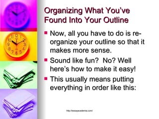 Organizing What You’ve Found Into Your Outline Now, all you have to do is re-organize your outline so that it makes more sense. Sound like fun?  No? Well here’s how to make it easy! This usually means putting everything in order like this: 