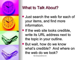 What to Talk About? Just search the web for each of your items, and find more information. If the web site looks credible, write its URL address next to the topic in your outline. But wait, how do we know what’s credible?  And where on the web do we look? 