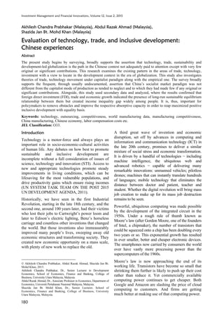 Investment Management and Financial Innovations, Volume 12, Issue 2, 2015
180
Akhilesh Chandra Prabhakar (Malaysia), Abdul Razak Ahmad (Malaysia),
Shazida Jan Bt. Mohd Khan (Malaysia)
Evaluation of technology, trade, and inclusive development:
Chinese experiences
Abstract
The present study begins by surveying, broadly supports the assertion that technology, trade, sustainability and
development-led globalization is the path in the Chinese context not adequately paid to attention except with very few
original or significant contributions. This research examines the existing pattern in the areas of trade, technology,
investment with a view to locate in the development context in the era of globalization. This study also investigates
theories of trade, technology movement under capitalist paradigm along with the empirical one. The survey broadly
supports the frequent, through usually undocumented, assertion that China’s socialist market paradigm was not
different from the capitalist mode of production as tended to neglect and to which they had made few if any original or
significant contributions. Alongside, this study used secondary data and analyzed, where the results confirmed that
foreign direct investment (FDI), trade and economic growth indicated the presence of long-run sustainable equilibrium
relationship between them but created income inequality gap widely among people. It is, thus, important for
policymakers to remove obstacles and improve the respective absorptive capacity in order to reap maximized positive
inclusive development with equality basis.
Keywords: technology, outsourcing, competitiveness, world manufacturing data, manufacturing competitiveness,
China manufacturing, Chinese economy, labor compensation costs etc.
JEL Classification: O33.
Introduction
Technology is a motor-force and always plays an
important role in socio-economic-cultural activities
of human life. Any debates on how best to promote
sustainable and inclusive development are
incomplete without a full consideration of issues of
science, technology and innovation (STI). Access to
new and appropriate technologies promote steady
improvements in living conditions, which can be
lifesaving for the most vulnerable populations, and
drive productivity gains which ensure rising incomes
(UN SYSTEM TASK TEAM ON THE POST 2015
UN DEVELOPMENT AGENDA, 2011).
Historically, we have seen in the first Industrial
Revolution, starting in the late 18th century, and the
second one, around 100 years later, had their victims
who lost their jobs to Cartwright’s power loom and
later to Edison’s electric lighting, Benz’s horseless
carriage and countless other inventions that changed
the world. But those inventions also immeasurably
improved many people’s lives, sweeping away old
economic structures and transforming society. They
created new economic opportunity on a mass scale,
with plenty of new work to replace the old.
Akhilesh Chandra Prabhakar, Abdul Razak Ahmad, Shazida Jan Bt.
Mohd Khan, 2015.
Akhilesh Chandra Prabhakar, Dr., Senior Lecturer in Development
Economics, School of Economics, Finance and Banking, College of
Business, University Utara Malaysia, Malaysia.
Abdul Razak Ahmad, Dr., Associate Professor in Economics, Department of
Economics, Universiti Pertahanan Nasional Malaysia, Malaysia.
Shazida Jan Bt. Mohd Khan, Dr., Senior Lecturer, School of
Economics, Finance and Banking, College of Business, University
Utara Malaysia, Malaysia.
A third great wave of invention and economic
disruption, set off by advances in computing and
information and communication technology (ICT) in
the late 20th century, promises to deliver a similar
mixture of social stress and economic transformation.
It is driven by a handful of technologies including
machine intelligence, the ubiquitous web and
advanced robotics capable of delivering many
remarkable innovations: unmanned vehicles; pilotless
drones; machines that can instantly translate hundreds
of languages; mobile technology that eliminates the
distance between doctor and patient, teacher and
student. Whether the digital revolution will bring mass
job creation to make up for its mass job destruction
remains to be seen.
Powerful, ubiquitous computing was made possible
by the development of the integrated circuit in the
1950s. Under a rough rule of thumb known as
Moore’s law (after Gordon Moore, one of the founders
of Intel, a chipmaker), the number of transistors that
could be squeezed onto a chip has been doubling every
two years or so. This exponential growth has resulted
in ever smaller, better and cheaper electronic devices.
The smartphones now carried by consumers the world
over have vastly more processing power than the
supercomputers of the 1960s.
Moore’s law is now approaching the end of its
working life. Transistors have become so small that
shrinking them further is likely to push up their cost
rather than reduce it. Yet commercially available
computing power continues to get cheaper. Both
Google and Amazon are slashing the price of cloud
computing to customers. And firms are getting
much better at making use of that computing power.
 