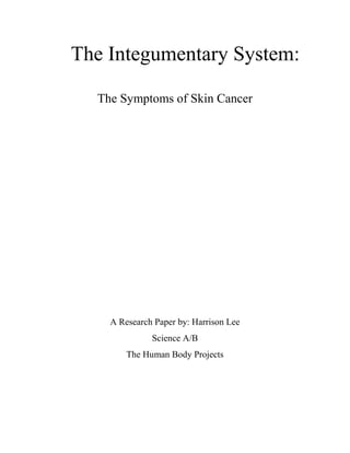 The Integumentary System:<br />The Symptoms of Skin Cancer<br />A Research Paper by: Harrison Lee <br />Science A/B<br />The Human Body Projects<br />Our skin, the largest organ in your body protects you from many injuries and dangers, but because of your skin you can also be diagnosed with skin cancer, a disease that about 1 million people are diagnosed with every year. Skin cancer can be extremely deadly if not treated early, and even fatal.<br />Your skin, the reason why skin cancer is possible, is made of three layers of tissue, the epidermis, dermis, and fatty layer. The epidermis is the thin outer layer of the skin, the hairs, sweat pores, and epidermal surface is located in the epidermis. The next layer is the dermis, where most of the parts of your skin reside, like oil glands, sweat glands, blood vessels, and hair follicles. Finally the last layer of skin is the fatty layer. The fatty layer is just a layer of fat that builds up when the person gains weight. But it also gives you warmth on cold wintery days. <br />Skin cancer occurs when cancerous cells starts to form in the tissues of your skin due to UV. It starts in the epidermis of your skin from three types of cancer cells. Squamous cells, the cells that form in the top layer of your skin. Basal cells, the cells that look round that form underneath the sqamous cells. Melanomas, are cells that look black or brown. These cells are bad for you but thankfully something in your body guards you from it, melanin.<br />Melanin is the pigment in your skin that protects you from UV rays from the sun. People produce various amounts of melanin varying on where they live. People receiving lots of UV exposure produce large amounts of melanin causing darker skin. People receiving small amounts of UV exposure produce less amounts of melanin causing lighter skin. People with light skin and smaller amounts of melanin are more vulnerable to UV rays, which makes you vulnerable to skin cancer.<br />UV rays are powerful rays in sunlight that causes skin cancer. UV rays are also known as ultra-violet rays. UV rays are good when exposed to for a little bit because UV rays contain Vitamin D, a vitamin that helps us grow in our bones, being able to help our nervous system work, and many more. But too much UV exposure causes skin cancer, a weak cancer, but just as  deadly as any other cancer in this world. <br />In order to prevent skin cancer, you must check yourself and family with many symptoms of skin cancer that include, ulcers, discolored skin, and the changing of mole sizes and shape. So to make this a bit more interesting, I looked at one of my family members in the most visible areas. Thankfully, there were none of these symptoms. But there are moles, but because the size and shape are not changing, it is not a symptom of skin cancer. Also, if you were wondering what ulcers were, they would be pretty obvious, and visible. They are parts of your skin that have just completely fallen off or also just a hole in your skin.<br />People who have skin cancer or treated by skin specialists, or also known as dermatologists. Dermatologists are people who study the skin for medical purposes. In order to receive clinical diagnosis, a dermatologist is your friend. Dermatologists use tools like a dermatoscope to inspect areas of your skin for any skin abnormalities and warn you beforehand. But there are still many cases in which prevention is no longer available, and only cure is.<br />In order to treat skin cancer in many cases when it has already grown, surgery is usually the key to the cure. They cut the part of skin with skin cancer infected in it off and replace it with skin from another part of your body, skin grafts. Replacing the cut-off area with a skin graft allows that area of the skin to restore its health after receiving the help from the skin graft which gives that part of the skin its nutrients to grow back its own nutrients. Doing this surgery is the cure for skin cancer, if a cure is available.<br />Due to this reason that cure can sometimes not be available. It is better to prevent rather then to cure because in many cases, people die from skin cancer if it is not treated quickly or well. So in order to prevent skin cancer, you must reduce the amount of UV exposure that you receive. The following paragraph will explain on what you must do, to reduce the risk of skin cancer, a disease better to avoid.<br />In order to prevent skin cancer, it is suggested that people should, stop smoking tobacco, avoid exposure to the sun usually about 10AM-3PM or whenever the sun is directly above you. But if you must go out, then the best suggestion would be to wear clothing that covers most areas of your body, and applying sunscreen that protects you from UV exposure. Girls especially should avoid using artificial tanning machines and also avoid getting tanned regularly for too long. These simple choices will be able to thoroughly help you through life with having healthy skin.<br />So in conclusion, skin cancer is in fact a hazardous disease that occurs on your responsibility and whether or not you care about your body’s skin. Skin cancer can be cured but not always. So take care in protecting your skin and always be aware of skin cancer. Your skin may be something that you like to have stylish or have tanned but every reward comes with a cost. This time the cost of receiving UV exposure is receiving skin cancer. True beauty of skin is having a healthy great skin. Thank you for reading my research paper on skin cancer. I hope that you can also take this article in use of protecting your own skin.<br />Bibliography<br />The Lippincott Manual of Nursing Practice. 5th ed. Philadelphia: J.B. Lippincott Company, 1991.<br />The Mosby Medical Encyclopedia. New York: C.V. Mosby Company, 1985.<br />Human Body Systems. New York: Mcgraw Hill Glencoe, 2008. Print.<br />Wikipedia, the Free Encyclopedia. Web. 20 Feb. 2010. <br />http://en.wikipedia.org/wiki/Skin_cancer<br />Special Thanks to:<br />My mother for being a great nurse and mom that helped me on supplying me with her books and knowledge.<br />