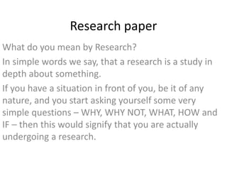 Research paper
What do you mean by Research?
In simple words we say, that a research is a study in
depth about something.
If you have a situation in front of you, be it of any
nature, and you start asking yourself some very
simple questions – WHY, WHY NOT, WHAT, HOW and
IF – then this would signify that you are actually
undergoing a research.
 