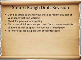 Step 7: Rough Draft Revision
• Don’t be afraid to change your thesis or modify any part of
  your paper that isn’t working
• Check for grammar and spelling
• Make sure all information you used from sources have in-text
  citations as well as appear on your works cited page
• For more tips look at page 104 of your textbook
 