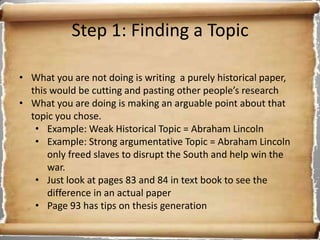 Step 1: Finding a Topic

• What you are not doing is writing a purely historical paper,
  this would be cutting and pasting other people’s research
• What you are doing is making an arguable point about that
  topic you chose.
   • Example: Weak Historical Topic = Abraham Lincoln
   • Example: Strong argumentative Topic = Abraham Lincoln
      only freed slaves to disrupt the South and help win the
      war.
   • Just look at pages 83 and 84 in text book to see the
      difference in an actual paper
   • Page 93 has tips on thesis generation
 