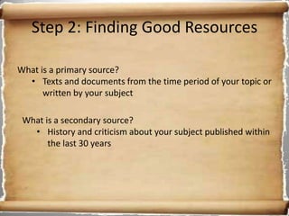 Step 2: Finding Good Resources

What is a primary source?
  • Texts and documents from the time period of your topic or
      written by your subject

 What is a secondary source?
   • History and criticism about your subject published within
       the last 30 years
 