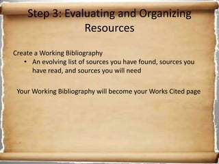 Step 3: Evaluating and Organizing
                Resources
Create a Working Bibliography
   • An evolving list of sources you have found, sources you
      have read, and sources you will need

 Your Working Bibliography will become your Works Cited page
 