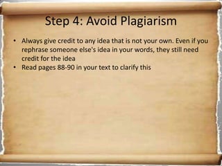 Step 4: Avoid Plagiarism
• Always give credit to any idea that is not your own. Even if you
  rephrase someone else's idea in your words, they still need
  credit for the idea
• Read pages 88-90 in your text to clarify this
 