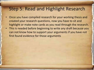 Step 5: Read and Highlight Research
• Once you have compiled research for your working thesis and
  created your research questions, now you have to sit and
  highlight or make note cards as you read through the research.
• This is needed before beginning to write any draft because you
  can not know how to support your arguments if you have not
  first found evidence for those arguments
 