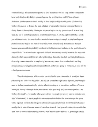 Downey3

communicating” it is common for people to have those traits but it is very rare for someone to

have both (Grabowski). Before you can become the next big thing on ESPN or at Sports

Illustrated you have to start small usually at little league or high school games (Grabowski).

Grabowski goes on to discuss the hard schedule of a journalist because when your family is

sitting down to thanksgiving dinner you are preparing for the big game they will be watching

later, the life of a sports journalist is nonstop (Grabowski). A lot of people want to be a sports

journalist or reporter because they love sports but were not good enough to play in college or

professional and they do not want to lose their youth; however they do not realize that just

because you are not living in Hollywood and in the big time movies being in the spot light can be

very difficult. The schedule of a reporter is difficult because they usually work on the weekends

during football season and they are all over the place during the baseball and basketball season.

Generally a sports journalist is very lonely because they move from hotel to hotel and they

always eat out, never getting a home cooked meal, and always going to bed alone, it is no life for

a family man or woman.


       There is plenty more achievements you need to become a journalist, it is not just about

personality and a love for the game. Like any job you need a high school diploma, and then you

need to further your education by gaining a bachelors degree in journalism, and then of course

find a job, usually starting at a low position and work your way up (Educational portal). Like

Grabowski stated “… be careful what you wish for, you might not always want to be in the spot

light” (Grabowski). A lot of people do not understand the behind the season things that go on

with a reporter, one does have to go to school, not necessarily to learn about the sports because

usually that is natural but one needs to know how to speak clearly on television, they would also

learn how to write in an interesting fashion, even the best of the best had to go through school,
 