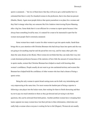 Downey5

sports is unnatural…” the two of them know that they will never get a solid number but it is

estimated that there is only five hundred women in the profession, that is less than ten percent

(Hardin, Shain). Again most people believe that sports journalism is no place for a woman and

they find it strange when they see someone like Erin Andrews interviewing Peyton Manning

after a big loss. Some think that it is not efficient for a woman to report sports because it has

always been something loved by men, it is natural for a man to be interested in sport but for

women most people find it extremely unnatural.


       Some women have made it easier for other women to get into sports media. Sarah Kuta

brings this to your attention with Christine Brennan who had always been into sports and she was

not going to let anything stop her and she paved her own way, and for many other girls who

share the same dream as her (Kuta). Most women do not think that they can make their way into

a male dominant profession because of the statistics of how little the amount of woman there are

in sports media, women like Christine Brennan have helped so much with boosting other

women‟s confidence. People usually do not want to go into uncharted territory and women like

Brennan have helped build the confidence of other women who have had a dream of being a

sports writer.


       Being the only woman in sports broad casting room can be both very intimidating and

very empowering at the same time. For most women the hardest part of being a reporter is

following a star player into the locker room, then waiting for them to finish showering and then

try not to pay too much attention to them as they get dressed and yet trying to ask them

questions, this can be awkward from both parties. Another problem women have is keeping their

teams separate too many women have lost their job due to false information, which does not

really help a woman when everyone is waiting for her to fail (Hegner). Women do not usually
 