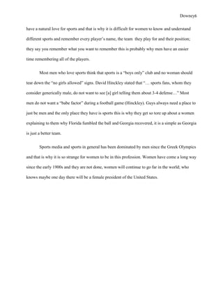 Downey6

have a natural love for sports and that is why it is difficult for women to know and understand

different sports and remember every player‟s name, the team they play for and their position;

they say you remember what you want to remember this is probably why men have an easier

time remembering all of the players.


        Most men who love sports think that sports is a “boys only” club and no woman should

tear down the “no girls allowed” signs. David Hinckley stated that “… sports fans, whom they

consider generically male, do not want to see [a] girl telling them about 3-4 defense…” Most

men do not want a “babe factor” during a football game (Hinckley). Guys always need a place to

just be men and the only place they have is sports this is why they get so tore up about a women

explaining to them why Florida fumbled the ball and Georgia recovered, it is a simple as Georgia

is just a better team.


        Sports media and sports in general has been dominated by men since the Greek Olympics

and that is why it is so strange for women to be in this profession. Women have come a long way

since the early 1900s and they are not done, women will continue to go far in the world; who

knows maybe one day there will be a female president of the United States.
 