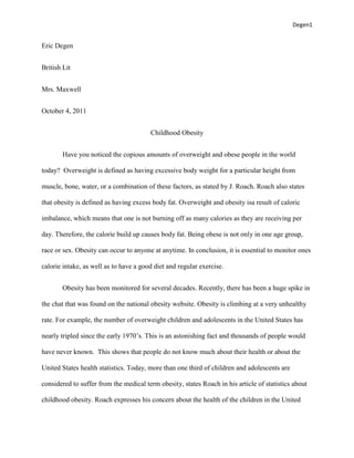 Degen1


Eric Degen


British Lit


Mrs. Maxwell


October 4, 2011


                                        Childhood Obesity


        Have you noticed the copious amounts of overweight and obese people in the world

today? Overweight is defined as having excessive body weight for a particular height from

muscle, bone, water, or a combination of these factors, as stated by J. Roach. Roach also states

that obesity is defined as having excess body fat. Overweight and obesity isa result of caloric

imbalance, which means that one is not burning off as many calories as they are receiving per

day. Therefore, the calorie build up causes body fat. Being obese is not only in one age group,

race or sex. Obesity can occur to anyone at anytime. In conclusion, it is essential to monitor ones

calorie intake, as well as to have a good diet and regular exercise.


        Obesity has been monitored for several decades. Recently, there has been a huge spike in

the chat that was found on the national obesity website. Obesity is climbing at a very unhealthy

rate. For example, the number of overweight children and adolescents in the United States has

nearly tripled since the early 1970’s. This is an astonishing fact and thousands of people would

have never known. This shows that people do not know much about their health or about the

United States health statistics. Today, more than one third of children and adolescents are

considered to suffer from the medical term obesity, states Roach in his article of statistics about

childhood obesity. Roach expresses his concern about the health of the children in the United
 