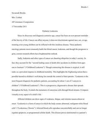 Brooks 1


Savannah Brooks

Mrs. Corbett

AP Literature/ Composition

17 November 2011

                                            Pediatric Leukemia

        Since its discovery and diagnosis centuries ago, cancer has been an ever-present reminder

of the brevity of life. Cancer can affect anyone; it does not discriminate against race, sex, or age,

meaning even young children can be inflicted with this insidious disease. These pediatric

oncology patients most commonly battle the blood cancer, leukemia, and though the prognosis is

grim, current research efforts have brightened the outlook.

        Sadly, leukemia and other types of cancer are daunting ubiquities in today’s society. In

fact, they account for the “second leading cause of death after accidents in children from ages

one to fourteen” (“Childhood Leukemia”). Though contracting this disease is atypical, it still

ranks as a prevalent impetus in childhood mortality. This highlights the frightening notion that a

possible hazard to children’s well-being lies outside the control of their parents. “Leukemia is the

most frequent diagnosis for pediatric patients, accounting for about 1 out of 3 cancers in

children” (“Childhood Leukemia”). This is a progressive, degenerative disease that spreads

throughout the body. It entails the metastasis of cancerous cells through blood streams. It impacts

virtually every aspect of a child’s life.

        Affected children can show signs of weakness, fatigue, and extreme nausea almost at

onset. “Leukemia is a form of cancer in which the body creates abnormal, malignant white blood

cells” (“Leukemias, Chronic”). Infected blood cells reproduce uncontrollably and can no longer

regulate apoptosis, or programmed cellular death. This disease proves detrimental to a patient’s
 