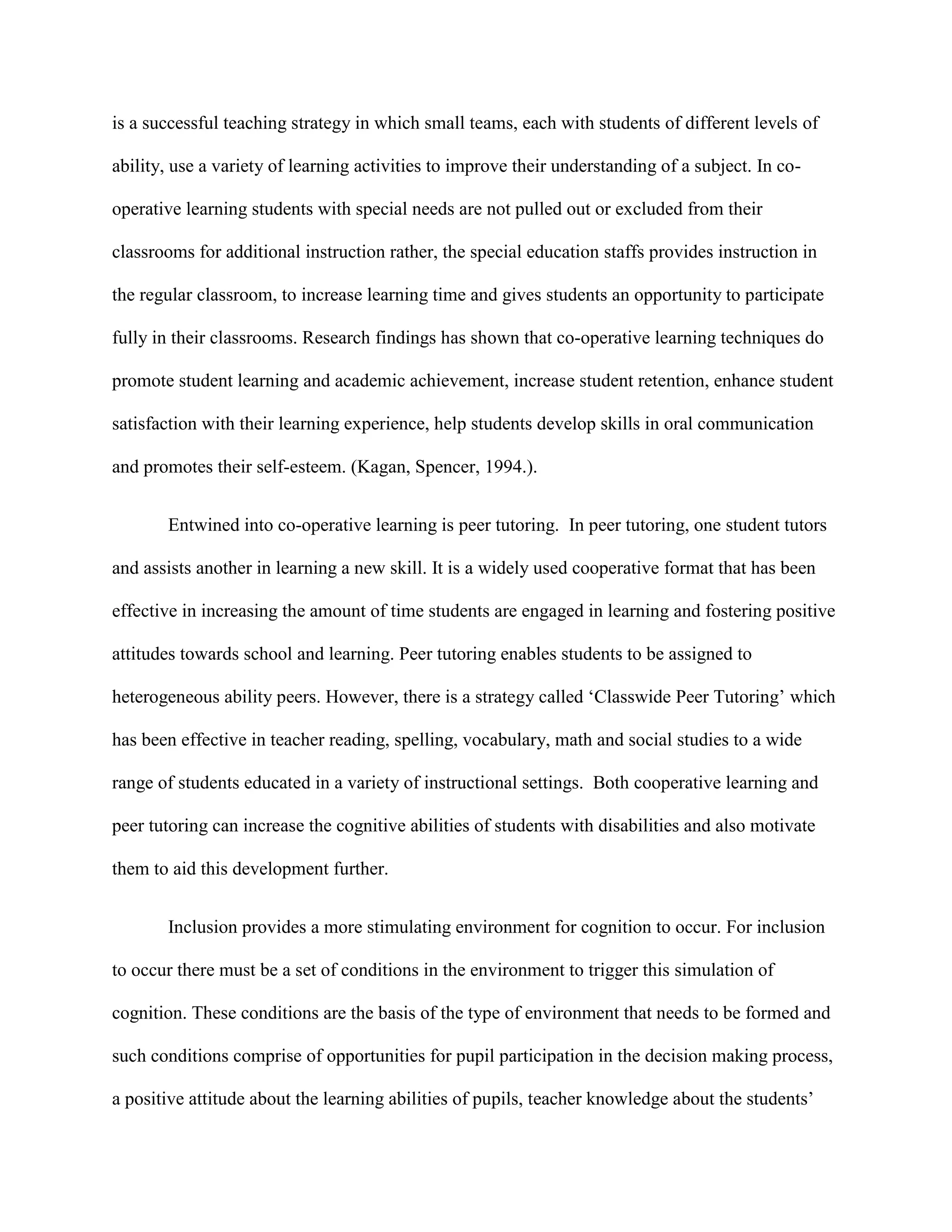 is a successful teaching strategy in which small teams, each with students of different levels of

ability, use a variety of learning activities to improve their understanding of a subject. In co-

operative learning students with special needs are not pulled out or excluded from their

classrooms for additional instruction rather, the special education staffs provides instruction in

the regular classroom, to increase learning time and gives students an opportunity to participate

fully in their classrooms. Research findings has shown that co-operative learning techniques do

promote student learning and academic achievement, increase student retention, enhance student

satisfaction with their learning experience, help students develop skills in oral communication

and promotes their self-esteem. (Kagan, Spencer, 1994.).


       Entwined into co-operative learning is peer tutoring. In peer tutoring, one student tutors

and assists another in learning a new skill. It is a widely used cooperative format that has been

effective in increasing the amount of time students are engaged in learning and fostering positive

attitudes towards school and learning. Peer tutoring enables students to be assigned to

heterogeneous ability peers. However, there is a strategy called „Classwide Peer Tutoring‟ which

has been effective in teacher reading, spelling, vocabulary, math and social studies to a wide

range of students educated in a variety of instructional settings. Both cooperative learning and

peer tutoring can increase the cognitive abilities of students with disabilities and also motivate

them to aid this development further.


       Inclusion provides a more stimulating environment for cognition to occur. For inclusion

to occur there must be a set of conditions in the environment to trigger this simulation of

cognition. These conditions are the basis of the type of environment that needs to be formed and

such conditions comprise of opportunities for pupil participation in the decision making process,

a positive attitude about the learning abilities of pupils, teacher knowledge about the students‟
 