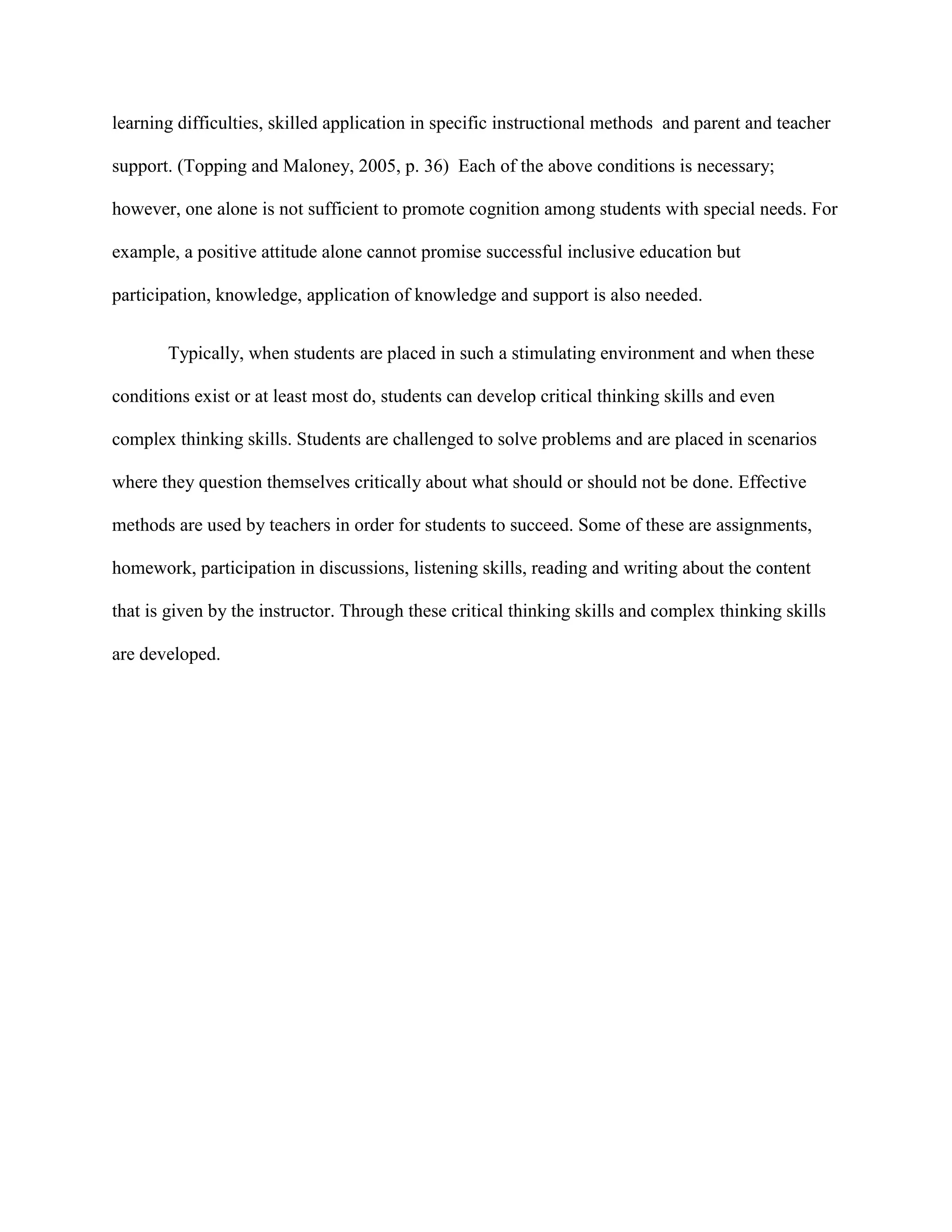 learning difficulties, skilled application in specific instructional methods and parent and teacher

support. (Topping and Maloney, 2005, p. 36) Each of the above conditions is necessary;

however, one alone is not sufficient to promote cognition among students with special needs. For

example, a positive attitude alone cannot promise successful inclusive education but

participation, knowledge, application of knowledge and support is also needed.


       Typically, when students are placed in such a stimulating environment and when these

conditions exist or at least most do, students can develop critical thinking skills and even

complex thinking skills. Students are challenged to solve problems and are placed in scenarios

where they question themselves critically about what should or should not be done. Effective

methods are used by teachers in order for students to succeed. Some of these are assignments,

homework, participation in discussions, listening skills, reading and writing about the content

that is given by the instructor. Through these critical thinking skills and complex thinking skills

are developed.
 