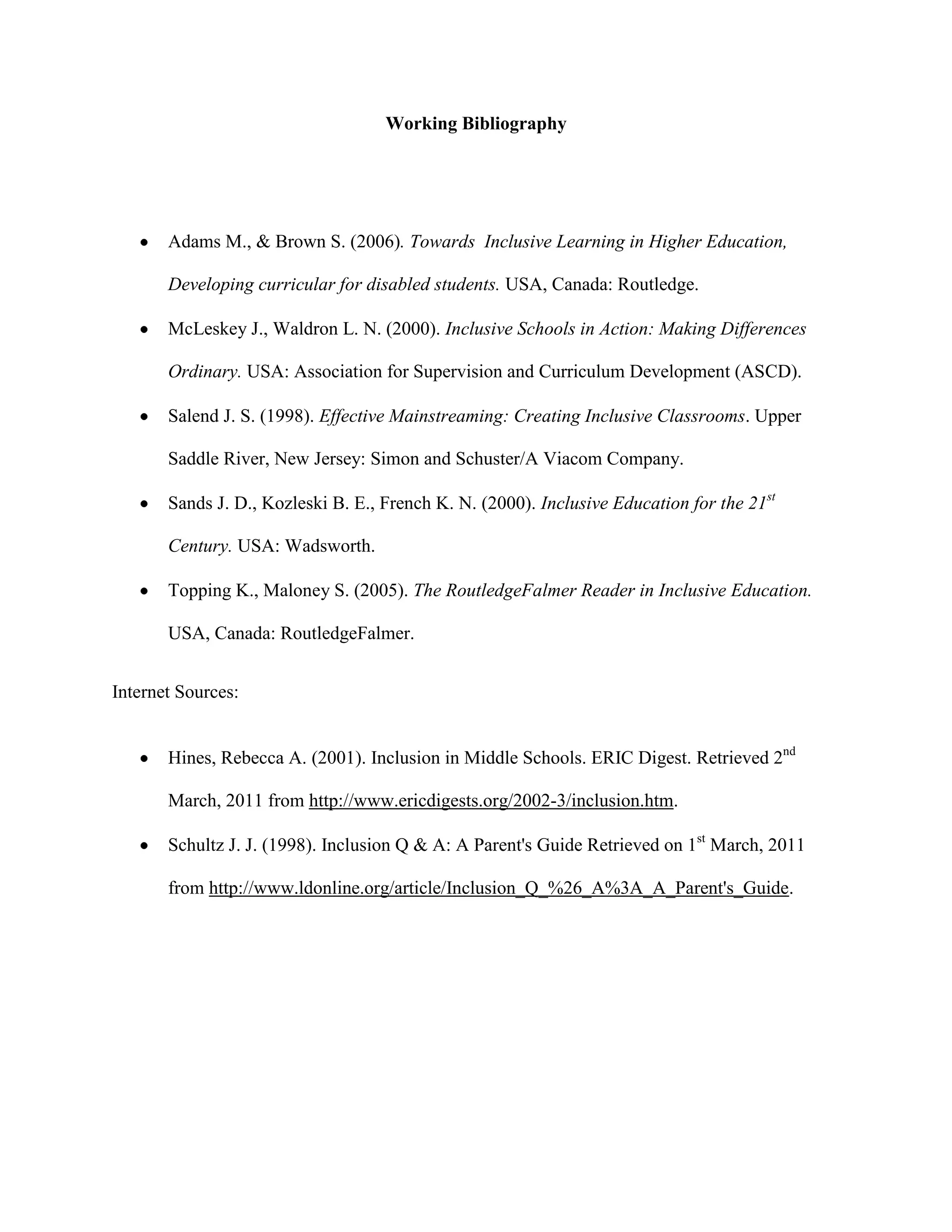 Working Bibliography




       Adams M., & Brown S. (2006). Towards Inclusive Learning in Higher Education,

       Developing curricular for disabled students. USA, Canada: Routledge.

       McLeskey J., Waldron L. N. (2000). Inclusive Schools in Action: Making Differences

       Ordinary. USA: Association for Supervision and Curriculum Development (ASCD).

       Salend J. S. (1998). Effective Mainstreaming: Creating Inclusive Classrooms. Upper

       Saddle River, New Jersey: Simon and Schuster/A Viacom Company.

       Sands J. D., Kozleski B. E., French K. N. (2000). Inclusive Education for the 21st

       Century. USA: Wadsworth.

       Topping K., Maloney S. (2005). The RoutledgeFalmer Reader in Inclusive Education.

       USA, Canada: RoutledgeFalmer.


Internet Sources:


       Hines, Rebecca A. (2001). Inclusion in Middle Schools. ERIC Digest. Retrieved 2nd

       March, 2011 from http://www.ericdigests.org/2002-3/inclusion.htm.

       Schultz J. J. (1998). Inclusion Q & A: A Parent's Guide Retrieved on 1st March, 2011

       from http://www.ldonline.org/article/Inclusion_Q_%26_A%3A_A_Parent's_Guide.
 