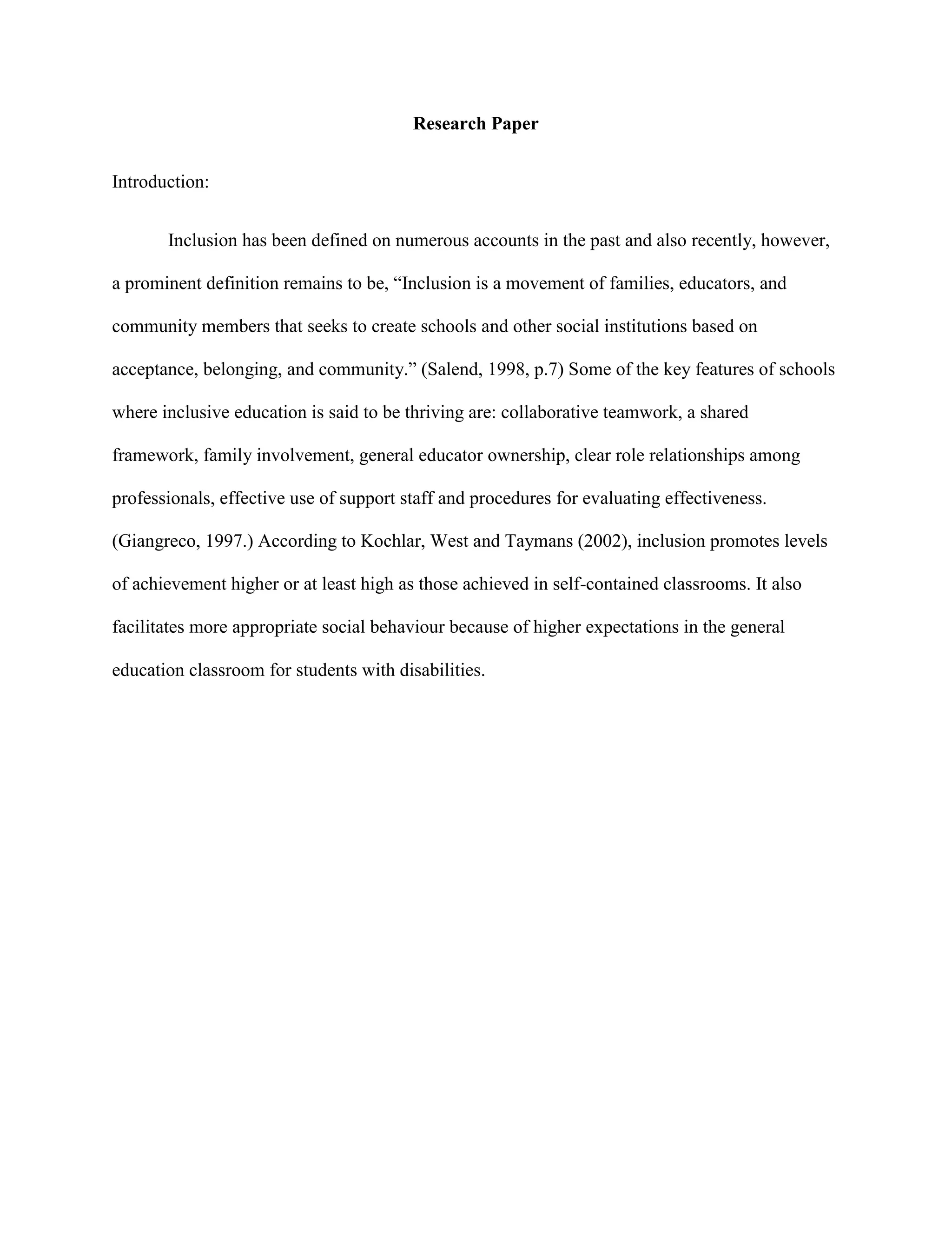 Research Paper


Introduction:


       Inclusion has been defined on numerous accounts in the past and also recently, however,

a prominent definition remains to be, “Inclusion is a movement of families, educators, and

community members that seeks to create schools and other social institutions based on

acceptance, belonging, and community.” (Salend, 1998, p.7) Some of the key features of schools

where inclusive education is said to be thriving are: collaborative teamwork, a shared

framework, family involvement, general educator ownership, clear role relationships among

professionals, effective use of support staff and procedures for evaluating effectiveness.

(Giangreco, 1997.) According to Kochlar, West and Taymans (2002), inclusion promotes levels

of achievement higher or at least high as those achieved in self-contained classrooms. It also

facilitates more appropriate social behaviour because of higher expectations in the general

education classroom for students with disabilities.
 