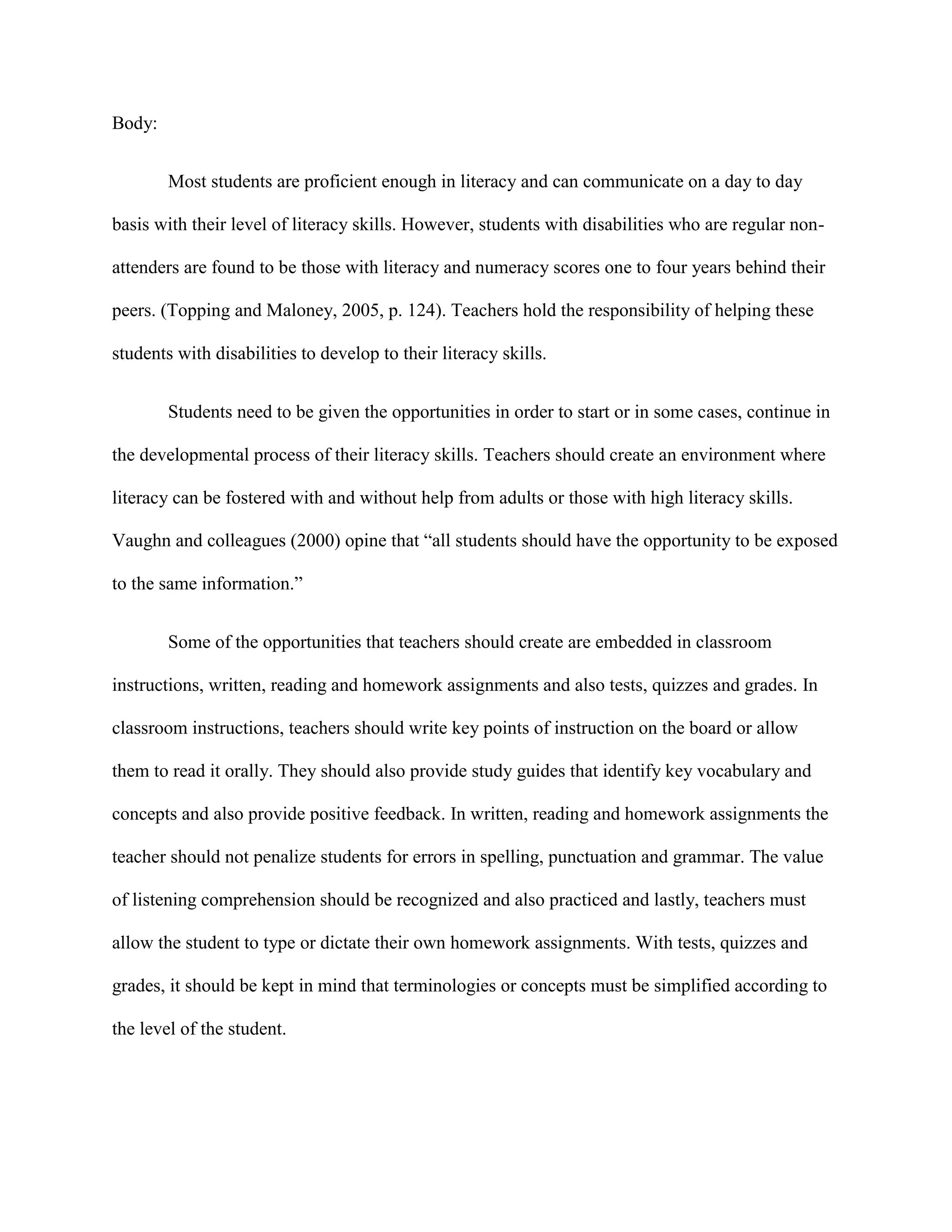 Body:


        Most students are proficient enough in literacy and can communicate on a day to day

basis with their level of literacy skills. However, students with disabilities who are regular non-

attenders are found to be those with literacy and numeracy scores one to four years behind their

peers. (Topping and Maloney, 2005, p. 124). Teachers hold the responsibility of helping these

students with disabilities to develop to their literacy skills.


        Students need to be given the opportunities in order to start or in some cases, continue in

the developmental process of their literacy skills. Teachers should create an environment where

literacy can be fostered with and without help from adults or those with high literacy skills.

Vaughn and colleagues (2000) opine that “all students should have the opportunity to be exposed

to the same information.”


        Some of the opportunities that teachers should create are embedded in classroom

instructions, written, reading and homework assignments and also tests, quizzes and grades. In

classroom instructions, teachers should write key points of instruction on the board or allow

them to read it orally. They should also provide study guides that identify key vocabulary and

concepts and also provide positive feedback. In written, reading and homework assignments the

teacher should not penalize students for errors in spelling, punctuation and grammar. The value

of listening comprehension should be recognized and also practiced and lastly, teachers must

allow the student to type or dictate their own homework assignments. With tests, quizzes and

grades, it should be kept in mind that terminologies or concepts must be simplified according to

the level of the student.
 