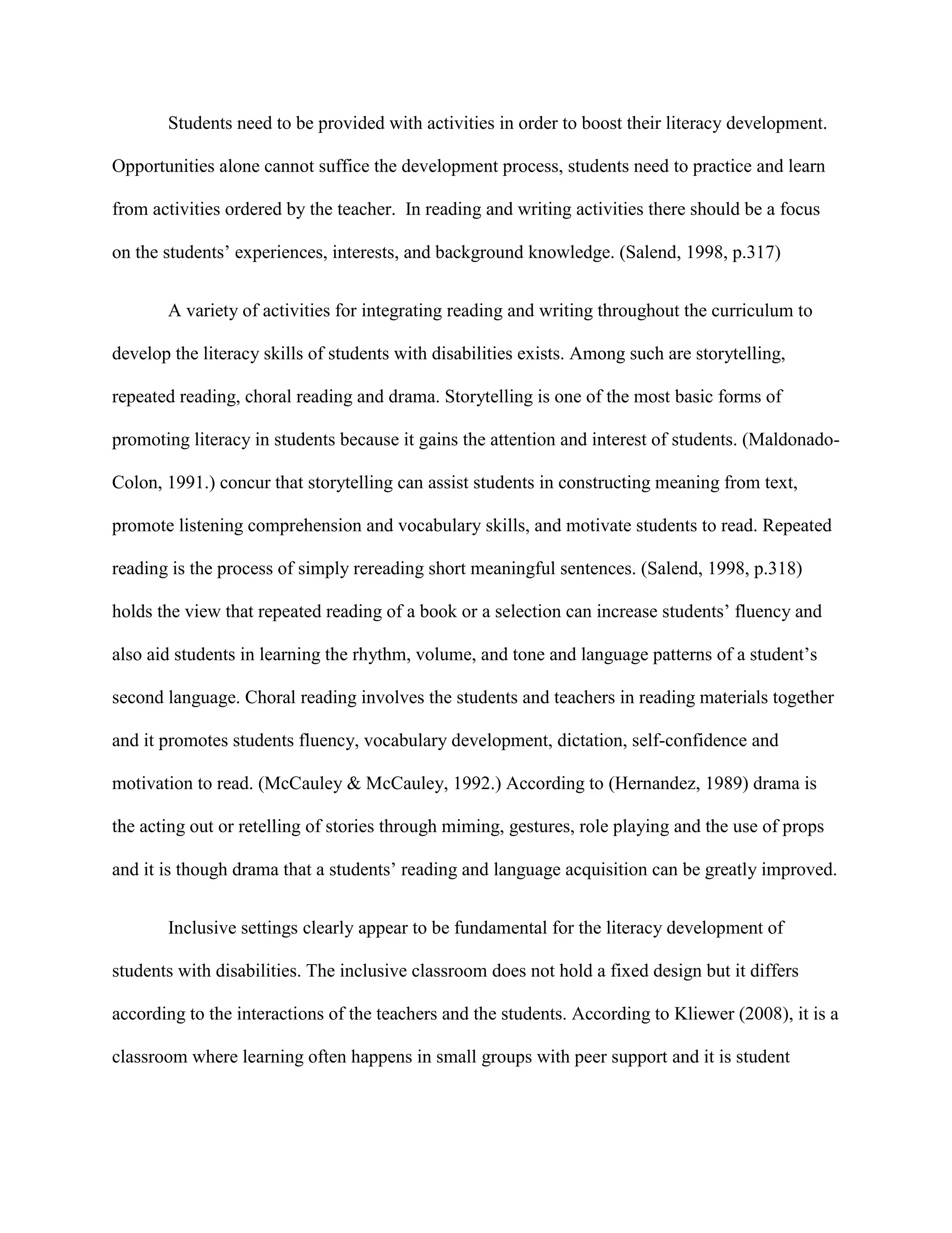 Students need to be provided with activities in order to boost their literacy development.

Opportunities alone cannot suffice the development process, students need to practice and learn

from activities ordered by the teacher. In reading and writing activities there should be a focus

on the students‟ experiences, interests, and background knowledge. (Salend, 1998, p.317)


       A variety of activities for integrating reading and writing throughout the curriculum to

develop the literacy skills of students with disabilities exists. Among such are storytelling,

repeated reading, choral reading and drama. Storytelling is one of the most basic forms of

promoting literacy in students because it gains the attention and interest of students. (Maldonado-

Colon, 1991.) concur that storytelling can assist students in constructing meaning from text,

promote listening comprehension and vocabulary skills, and motivate students to read. Repeated

reading is the process of simply rereading short meaningful sentences. (Salend, 1998, p.318)

holds the view that repeated reading of a book or a selection can increase students‟ fluency and

also aid students in learning the rhythm, volume, and tone and language patterns of a student‟s

second language. Choral reading involves the students and teachers in reading materials together

and it promotes students fluency, vocabulary development, dictation, self-confidence and

motivation to read. (McCauley & McCauley, 1992.) According to (Hernandez, 1989) drama is

the acting out or retelling of stories through miming, gestures, role playing and the use of props

and it is though drama that a students‟ reading and language acquisition can be greatly improved.


       Inclusive settings clearly appear to be fundamental for the literacy development of

students with disabilities. The inclusive classroom does not hold a fixed design but it differs

according to the interactions of the teachers and the students. According to Kliewer (2008), it is a

classroom where learning often happens in small groups with peer support and it is student
 
