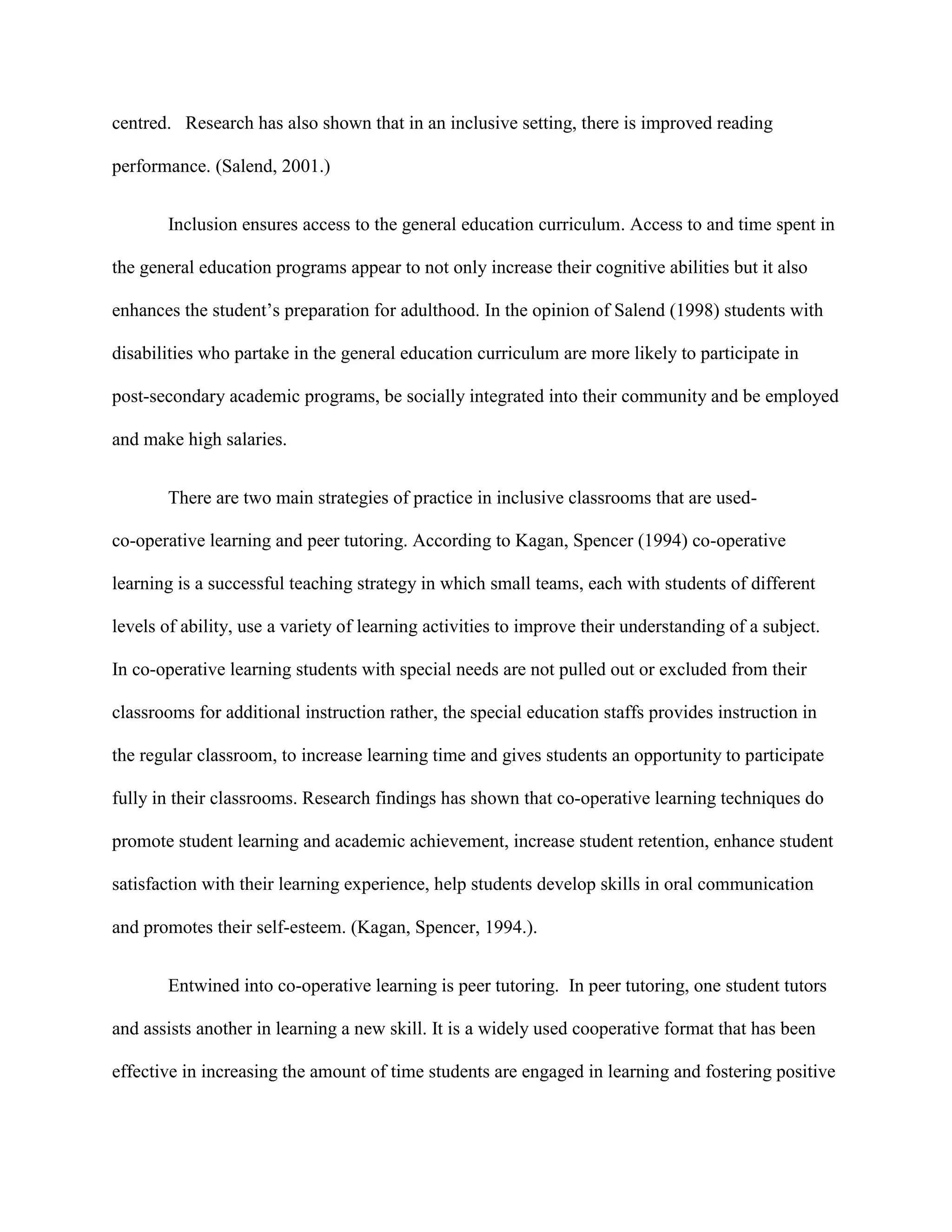 centred. Research has also shown that in an inclusive setting, there is improved reading

performance. (Salend, 2001.)


       Inclusion ensures access to the general education curriculum. Access to and time spent in

the general education programs appear to not only increase their cognitive abilities but it also

enhances the student‟s preparation for adulthood. In the opinion of Salend (1998) students with

disabilities who partake in the general education curriculum are more likely to participate in

post-secondary academic programs, be socially integrated into their community and be employed

and make high salaries.


       There are two main strategies of practice in inclusive classrooms that are used-

co-operative learning and peer tutoring. According to Kagan, Spencer (1994) co-operative

learning is a successful teaching strategy in which small teams, each with students of different

levels of ability, use a variety of learning activities to improve their understanding of a subject.

In co-operative learning students with special needs are not pulled out or excluded from their

classrooms for additional instruction rather, the special education staffs provides instruction in

the regular classroom, to increase learning time and gives students an opportunity to participate

fully in their classrooms. Research findings has shown that co-operative learning techniques do

promote student learning and academic achievement, increase student retention, enhance student

satisfaction with their learning experience, help students develop skills in oral communication

and promotes their self-esteem. (Kagan, Spencer, 1994.).


       Entwined into co-operative learning is peer tutoring. In peer tutoring, one student tutors

and assists another in learning a new skill. It is a widely used cooperative format that has been

effective in increasing the amount of time students are engaged in learning and fostering positive
 