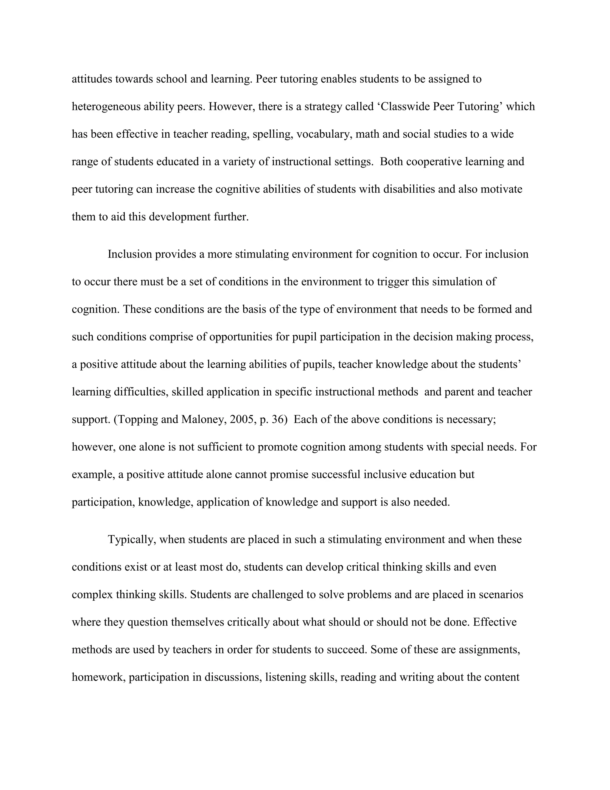 attitudes towards school and learning. Peer tutoring enables students to be assigned to

heterogeneous ability peers. However, there is a strategy called „Classwide Peer Tutoring‟ which

has been effective in teacher reading, spelling, vocabulary, math and social studies to a wide

range of students educated in a variety of instructional settings. Both cooperative learning and

peer tutoring can increase the cognitive abilities of students with disabilities and also motivate

them to aid this development further.


       Inclusion provides a more stimulating environment for cognition to occur. For inclusion

to occur there must be a set of conditions in the environment to trigger this simulation of

cognition. These conditions are the basis of the type of environment that needs to be formed and

such conditions comprise of opportunities for pupil participation in the decision making process,

a positive attitude about the learning abilities of pupils, teacher knowledge about the students‟

learning difficulties, skilled application in specific instructional methods and parent and teacher

support. (Topping and Maloney, 2005, p. 36) Each of the above conditions is necessary;

however, one alone is not sufficient to promote cognition among students with special needs. For

example, a positive attitude alone cannot promise successful inclusive education but

participation, knowledge, application of knowledge and support is also needed.


       Typically, when students are placed in such a stimulating environment and when these

conditions exist or at least most do, students can develop critical thinking skills and even

complex thinking skills. Students are challenged to solve problems and are placed in scenarios

where they question themselves critically about what should or should not be done. Effective

methods are used by teachers in order for students to succeed. Some of these are assignments,

homework, participation in discussions, listening skills, reading and writing about the content
 