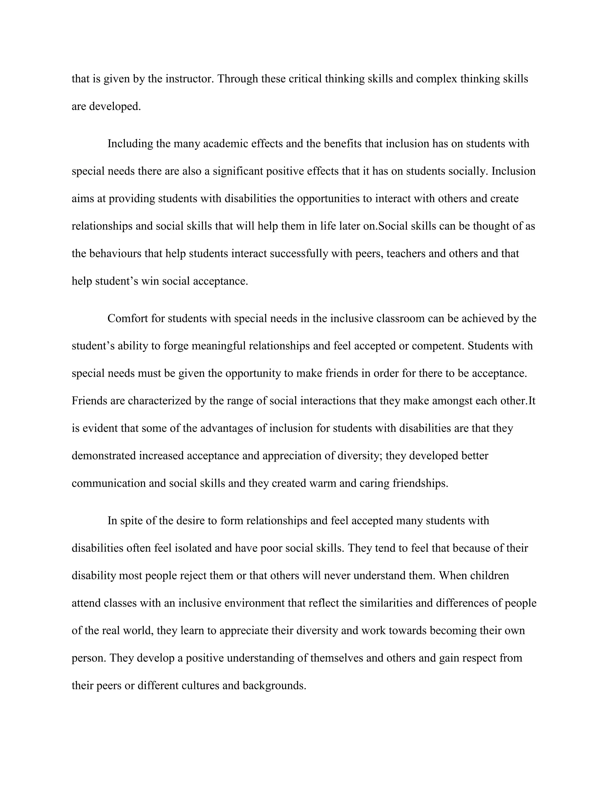 that is given by the instructor. Through these critical thinking skills and complex thinking skills

are developed.


       Including the many academic effects and the benefits that inclusion has on students with

special needs there are also a significant positive effects that it has on students socially. Inclusion

aims at providing students with disabilities the opportunities to interact with others and create

relationships and social skills that will help them in life later on.Social skills can be thought of as

the behaviours that help students interact successfully with peers, teachers and others and that

help student‟s win social acceptance.


       Comfort for students with special needs in the inclusive classroom can be achieved by the

student‟s ability to forge meaningful relationships and feel accepted or competent. Students with

special needs must be given the opportunity to make friends in order for there to be acceptance.

Friends are characterized by the range of social interactions that they make amongst each other.It

is evident that some of the advantages of inclusion for students with disabilities are that they

demonstrated increased acceptance and appreciation of diversity; they developed better

communication and social skills and they created warm and caring friendships.


       In spite of the desire to form relationships and feel accepted many students with

disabilities often feel isolated and have poor social skills. They tend to feel that because of their

disability most people reject them or that others will never understand them. When children

attend classes with an inclusive environment that reflect the similarities and differences of people

of the real world, they learn to appreciate their diversity and work towards becoming their own

person. They develop a positive understanding of themselves and others and gain respect from

their peers or different cultures and backgrounds.
 