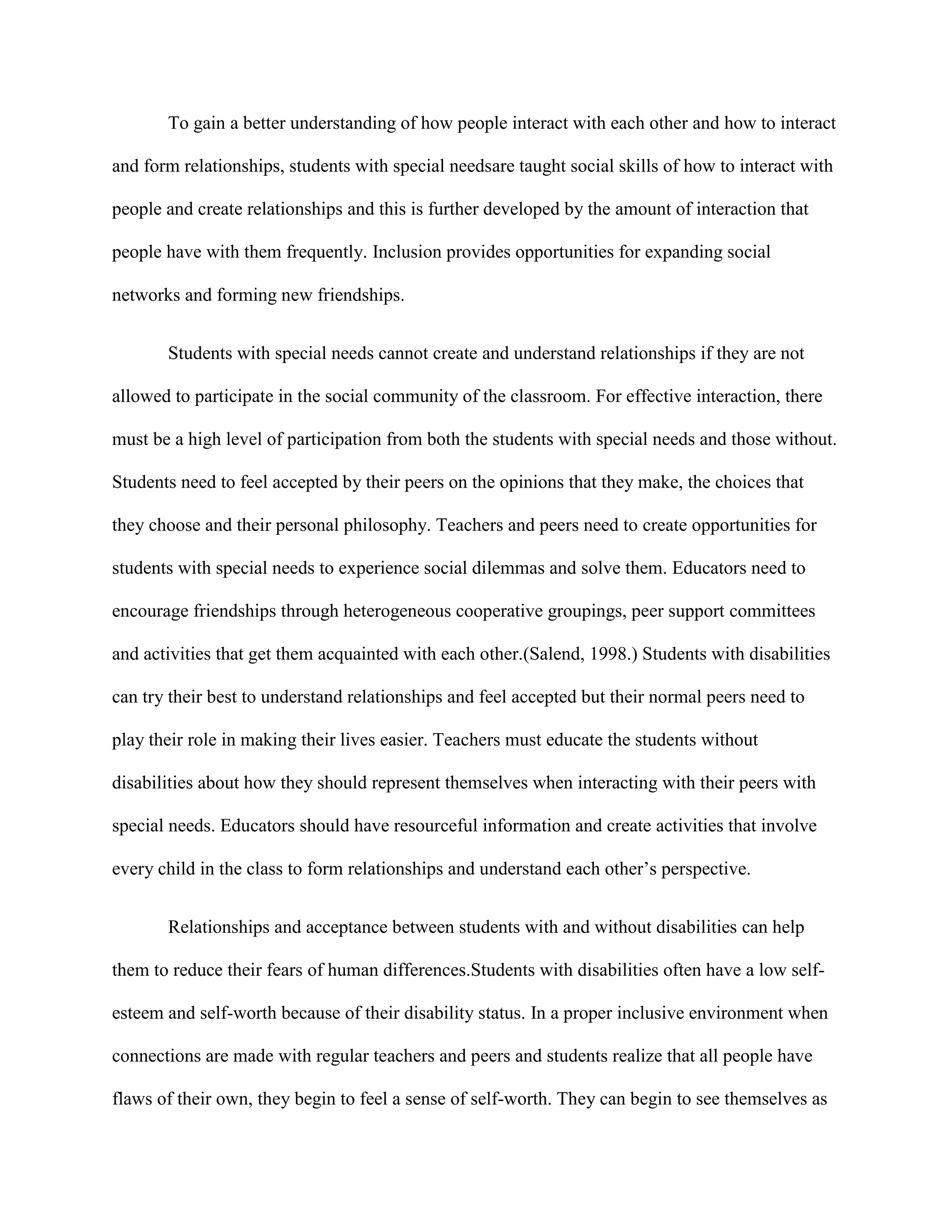To gain a better understanding of how people interact with each other and how to interact

and form relationships, students with special needsare taught social skills of how to interact with

people and create relationships and this is further developed by the amount of interaction that

people have with them frequently. Inclusion provides opportunities for expanding social

networks and forming new friendships.


       Students with special needs cannot create and understand relationships if they are not

allowed to participate in the social community of the classroom. For effective interaction, there

must be a high level of participation from both the students with special needs and those without.

Students need to feel accepted by their peers on the opinions that they make, the choices that

they choose and their personal philosophy. Teachers and peers need to create opportunities for

students with special needs to experience social dilemmas and solve them. Educators need to

encourage friendships through heterogeneous cooperative groupings, peer support committees

and activities that get them acquainted with each other.(Salend, 1998.) Students with disabilities

can try their best to understand relationships and feel accepted but their normal peers need to

play their role in making their lives easier. Teachers must educate the students without

disabilities about how they should represent themselves when interacting with their peers with

special needs. Educators should have resourceful information and create activities that involve

every child in the class to form relationships and understand each other‟s perspective.


       Relationships and acceptance between students with and without disabilities can help

them to reduce their fears of human differences.Students with disabilities often have a low self-

esteem and self-worth because of their disability status. In a proper inclusive environment when

connections are made with regular teachers and peers and students realize that all people have

flaws of their own, they begin to feel a sense of self-worth. They can begin to see themselves as
 