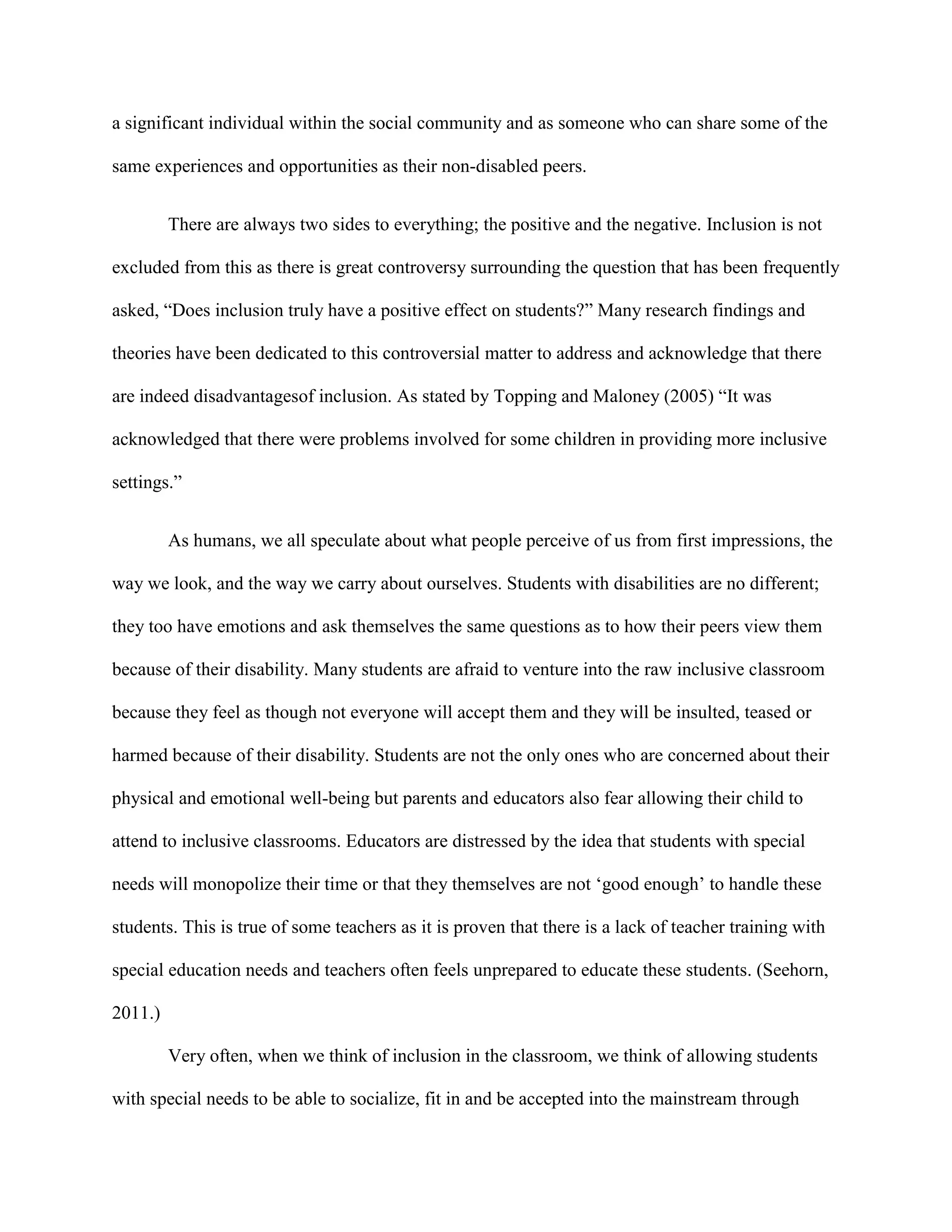 a significant individual within the social community and as someone who can share some of the

same experiences and opportunities as their non-disabled peers.


         There are always two sides to everything; the positive and the negative. Inclusion is not

excluded from this as there is great controversy surrounding the question that has been frequently

asked, “Does inclusion truly have a positive effect on students?” Many research findings and

theories have been dedicated to this controversial matter to address and acknowledge that there

are indeed disadvantagesof inclusion. As stated by Topping and Maloney (2005) “It was

acknowledged that there were problems involved for some children in providing more inclusive

settings.”


         As humans, we all speculate about what people perceive of us from first impressions, the

way we look, and the way we carry about ourselves. Students with disabilities are no different;

they too have emotions and ask themselves the same questions as to how their peers view them

because of their disability. Many students are afraid to venture into the raw inclusive classroom

because they feel as though not everyone will accept them and they will be insulted, teased or

harmed because of their disability. Students are not the only ones who are concerned about their

physical and emotional well-being but parents and educators also fear allowing their child to

attend to inclusive classrooms. Educators are distressed by the idea that students with special

needs will monopolize their time or that they themselves are not „good enough‟ to handle these

students. This is true of some teachers as it is proven that there is a lack of teacher training with

special education needs and teachers often feels unprepared to educate these students. (Seehorn,

2011.)

         Very often, when we think of inclusion in the classroom, we think of allowing students

with special needs to be able to socialize, fit in and be accepted into the mainstream through
 