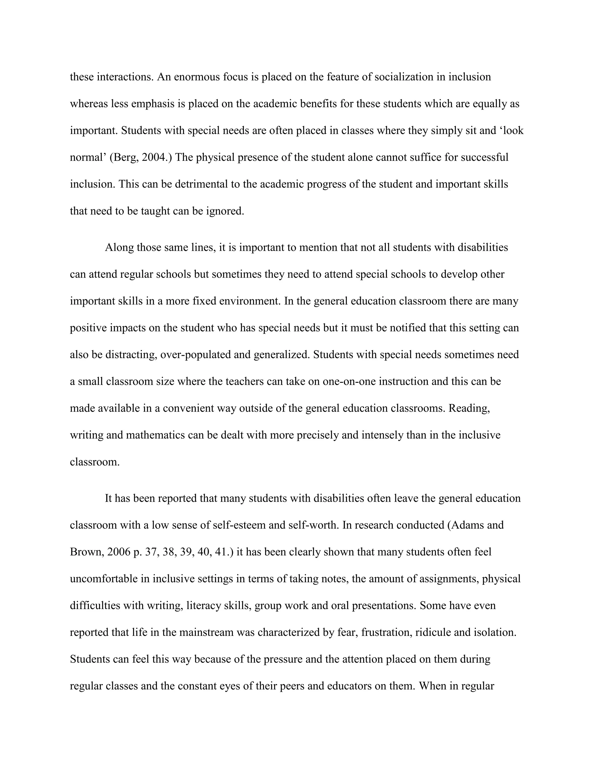 these interactions. An enormous focus is placed on the feature of socialization in inclusion

whereas less emphasis is placed on the academic benefits for these students which are equally as

important. Students with special needs are often placed in classes where they simply sit and „look

normal‟ (Berg, 2004.) The physical presence of the student alone cannot suffice for successful

inclusion. This can be detrimental to the academic progress of the student and important skills

that need to be taught can be ignored.


       Along those same lines, it is important to mention that not all students with disabilities

can attend regular schools but sometimes they need to attend special schools to develop other

important skills in a more fixed environment. In the general education classroom there are many

positive impacts on the student who has special needs but it must be notified that this setting can

also be distracting, over-populated and generalized. Students with special needs sometimes need

a small classroom size where the teachers can take on one-on-one instruction and this can be

made available in a convenient way outside of the general education classrooms. Reading,

writing and mathematics can be dealt with more precisely and intensely than in the inclusive

classroom.


       It has been reported that many students with disabilities often leave the general education

classroom with a low sense of self-esteem and self-worth. In research conducted (Adams and

Brown, 2006 p. 37, 38, 39, 40, 41.) it has been clearly shown that many students often feel

uncomfortable in inclusive settings in terms of taking notes, the amount of assignments, physical

difficulties with writing, literacy skills, group work and oral presentations. Some have even

reported that life in the mainstream was characterized by fear, frustration, ridicule and isolation.

Students can feel this way because of the pressure and the attention placed on them during

regular classes and the constant eyes of their peers and educators on them. When in regular
 