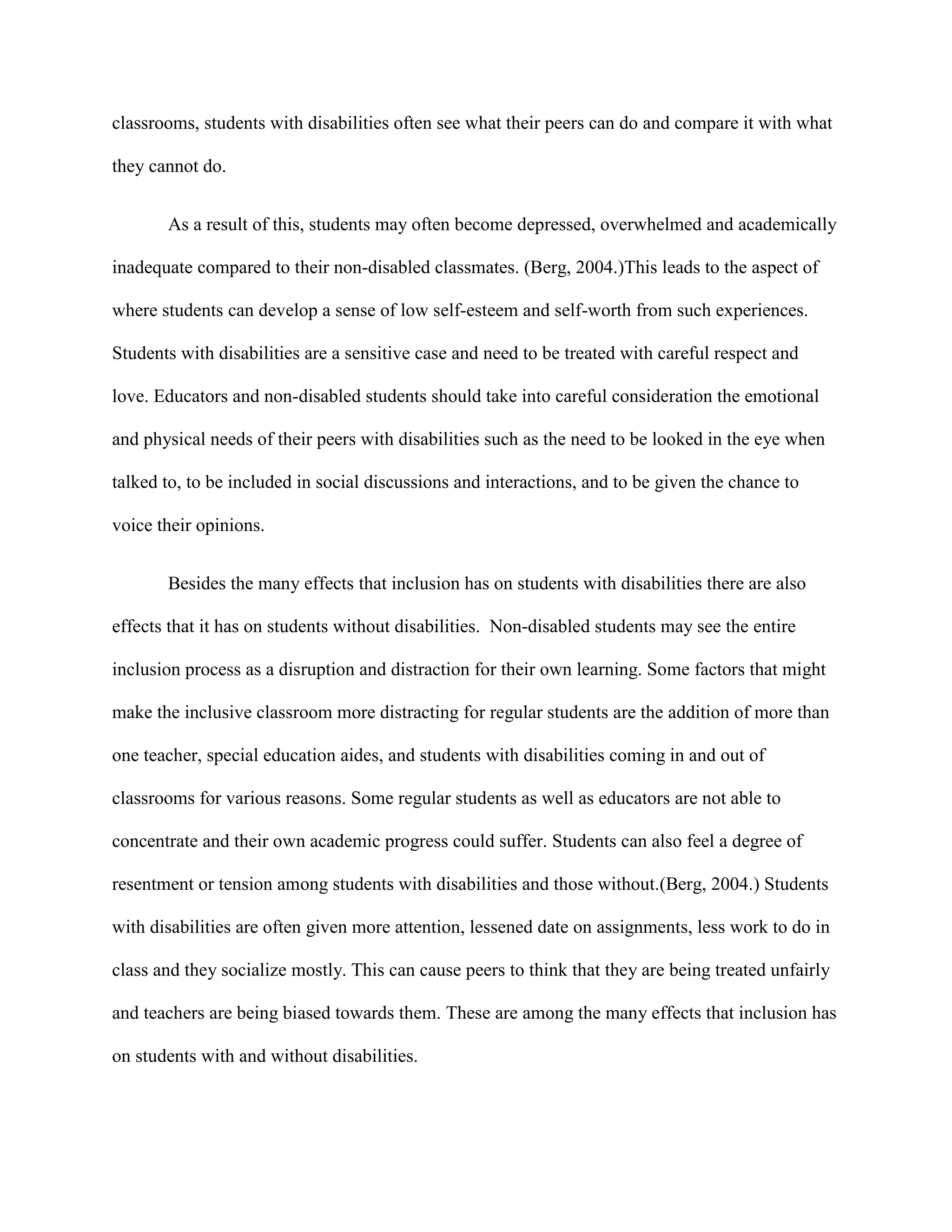 classrooms, students with disabilities often see what their peers can do and compare it with what

they cannot do.


       As a result of this, students may often become depressed, overwhelmed and academically

inadequate compared to their non-disabled classmates. (Berg, 2004.)This leads to the aspect of

where students can develop a sense of low self-esteem and self-worth from such experiences.

Students with disabilities are a sensitive case and need to be treated with careful respect and

love. Educators and non-disabled students should take into careful consideration the emotional

and physical needs of their peers with disabilities such as the need to be looked in the eye when

talked to, to be included in social discussions and interactions, and to be given the chance to

voice their opinions.


       Besides the many effects that inclusion has on students with disabilities there are also

effects that it has on students without disabilities. Non-disabled students may see the entire

inclusion process as a disruption and distraction for their own learning. Some factors that might

make the inclusive classroom more distracting for regular students are the addition of more than

one teacher, special education aides, and students with disabilities coming in and out of

classrooms for various reasons. Some regular students as well as educators are not able to

concentrate and their own academic progress could suffer. Students can also feel a degree of

resentment or tension among students with disabilities and those without.(Berg, 2004.) Students

with disabilities are often given more attention, lessened date on assignments, less work to do in

class and they socialize mostly. This can cause peers to think that they are being treated unfairly

and teachers are being biased towards them. These are among the many effects that inclusion has

on students with and without disabilities.
 
