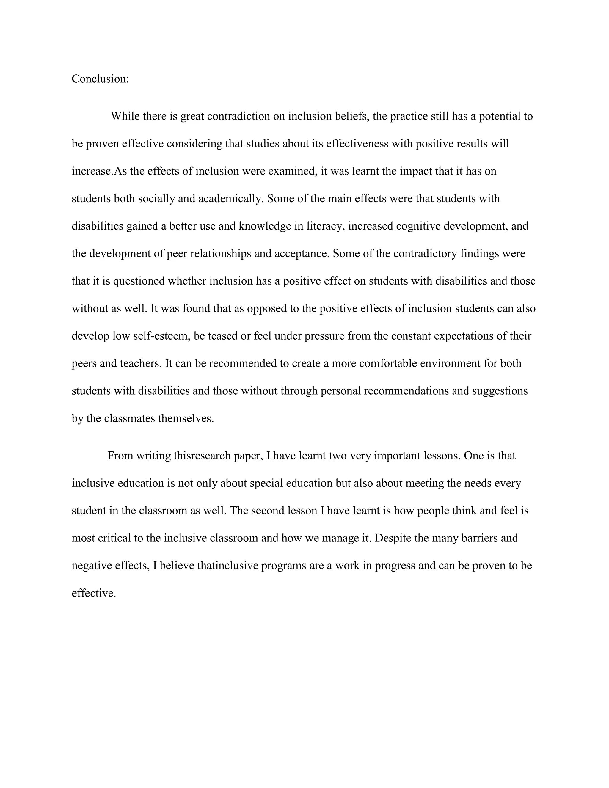Conclusion:


        While there is great contradiction on inclusion beliefs, the practice still has a potential to

be proven effective considering that studies about its effectiveness with positive results will

increase.As the effects of inclusion were examined, it was learnt the impact that it has on

students both socially and academically. Some of the main effects were that students with

disabilities gained a better use and knowledge in literacy, increased cognitive development, and

the development of peer relationships and acceptance. Some of the contradictory findings were

that it is questioned whether inclusion has a positive effect on students with disabilities and those

without as well. It was found that as opposed to the positive effects of inclusion students can also

develop low self-esteem, be teased or feel under pressure from the constant expectations of their

peers and teachers. It can be recommended to create a more comfortable environment for both

students with disabilities and those without through personal recommendations and suggestions

by the classmates themselves.


        From writing thisresearch paper, I have learnt two very important lessons. One is that

inclusive education is not only about special education but also about meeting the needs every

student in the classroom as well. The second lesson I have learnt is how people think and feel is

most critical to the inclusive classroom and how we manage it. Despite the many barriers and

negative effects, I believe thatinclusive programs are a work in progress and can be proven to be

effective.
 