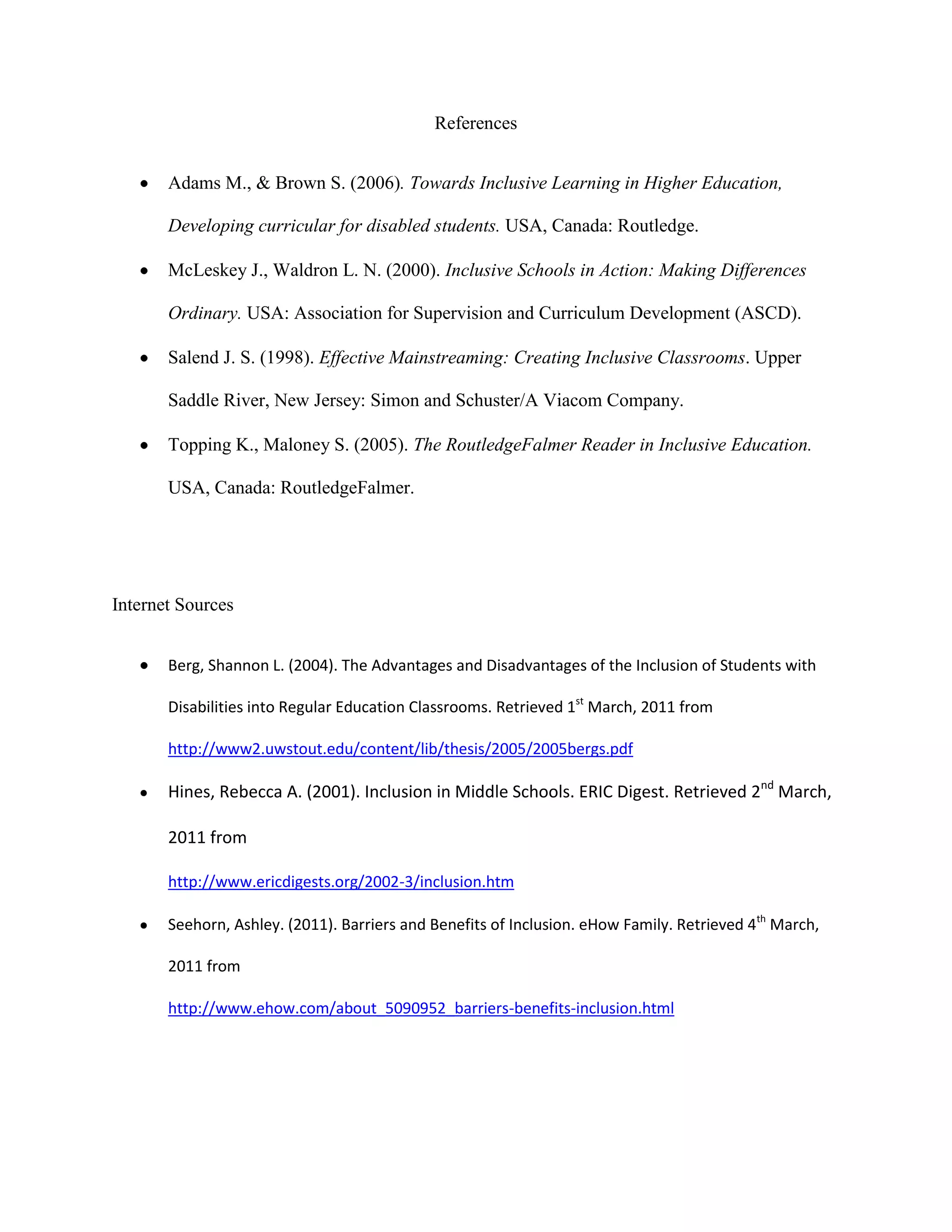 References


       Adams M., & Brown S. (2006). Towards Inclusive Learning in Higher Education,

       Developing curricular for disabled students. USA, Canada: Routledge.

       McLeskey J., Waldron L. N. (2000). Inclusive Schools in Action: Making Differences

       Ordinary. USA: Association for Supervision and Curriculum Development (ASCD).

       Salend J. S. (1998). Effective Mainstreaming: Creating Inclusive Classrooms. Upper

       Saddle River, New Jersey: Simon and Schuster/A Viacom Company.

       Topping K., Maloney S. (2005). The RoutledgeFalmer Reader in Inclusive Education.

       USA, Canada: RoutledgeFalmer.




Internet Sources


       Berg, Shannon L. (2004). The Advantages and Disadvantages of the Inclusion of Students with

       Disabilities into Regular Education Classrooms. Retrieved 1st March, 2011 from

       http://www2.uwstout.edu/content/lib/thesis/2005/2005bergs.pdf

       Hines, Rebecca A. (2001). Inclusion in Middle Schools. ERIC Digest. Retrieved 2nd March,

       2011 from

       http://www.ericdigests.org/2002-3/inclusion.htm

       Seehorn, Ashley. (2011). Barriers and Benefits of Inclusion. eHow Family. Retrieved 4th March,

       2011 from

       http://www.ehow.com/about_5090952_barriers-benefits-inclusion.html
 