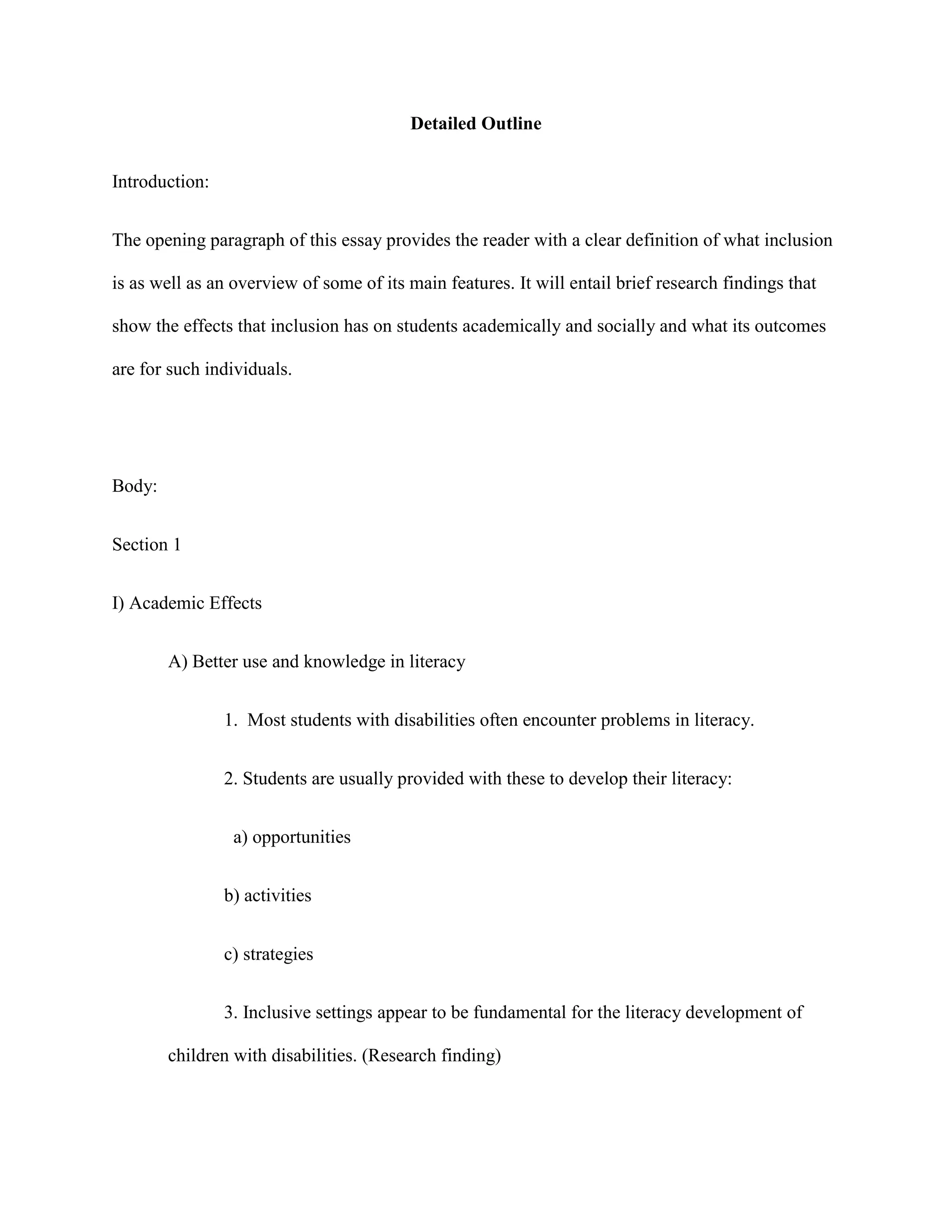 Detailed Outline


Introduction:


The opening paragraph of this essay provides the reader with a clear definition of what inclusion

is as well as an overview of some of its main features. It will entail brief research findings that

show the effects that inclusion has on students academically and socially and what its outcomes

are for such individuals.




Body:


Section 1


I) Academic Effects


        A) Better use and knowledge in literacy


                1. Most students with disabilities often encounter problems in literacy.


                2. Students are usually provided with these to develop their literacy:


                 a) opportunities


                b) activities


                c) strategies


                3. Inclusive settings appear to be fundamental for the literacy development of

        children with disabilities. (Research finding)
 