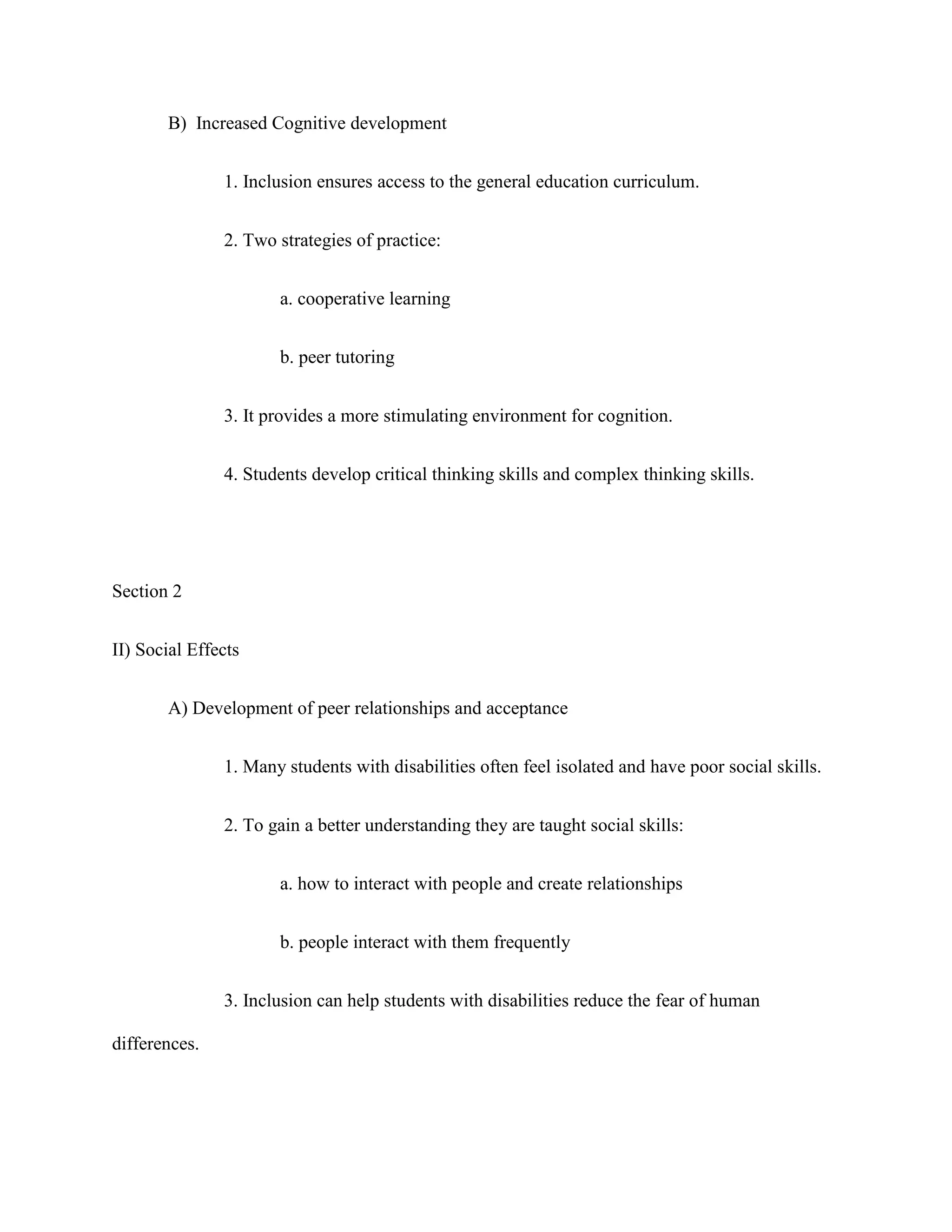 B) Increased Cognitive development


               1. Inclusion ensures access to the general education curriculum.


               2. Two strategies of practice:


                      a. cooperative learning


                      b. peer tutoring


               3. It provides a more stimulating environment for cognition.


               4. Students develop critical thinking skills and complex thinking skills.




Section 2


II) Social Effects


       A) Development of peer relationships and acceptance


               1. Many students with disabilities often feel isolated and have poor social skills.


               2. To gain a better understanding they are taught social skills:


                      a. how to interact with people and create relationships


                      b. people interact with them frequently


               3. Inclusion can help students with disabilities reduce the fear of human

differences.
 
