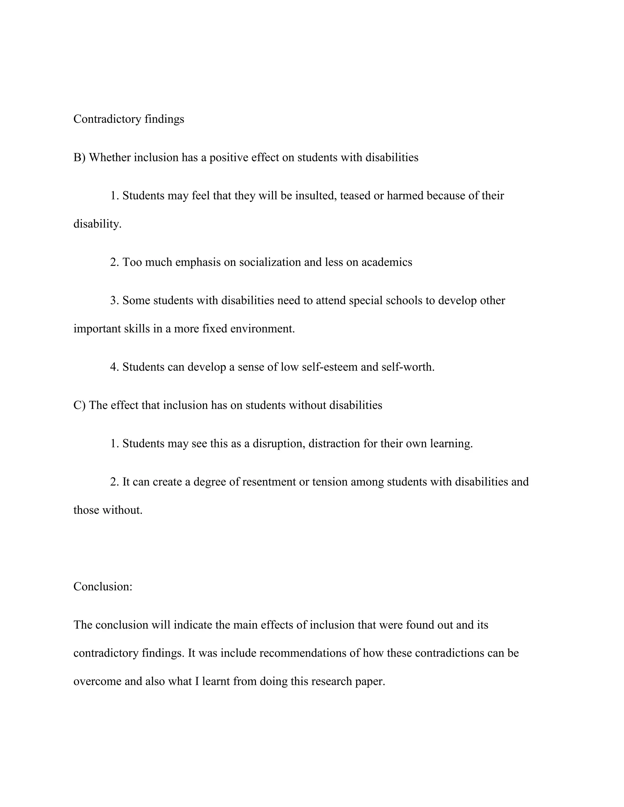 Contradictory findings


B) Whether inclusion has a positive effect on students with disabilities


        1. Students may feel that they will be insulted, teased or harmed because of their

disability.


        2. Too much emphasis on socialization and less on academics


        3. Some students with disabilities need to attend special schools to develop other

important skills in a more fixed environment.


        4. Students can develop a sense of low self-esteem and self-worth.


C) The effect that inclusion has on students without disabilities


        1. Students may see this as a disruption, distraction for their own learning.


        2. It can create a degree of resentment or tension among students with disabilities and

those without.




Conclusion:


The conclusion will indicate the main effects of inclusion that were found out and its

contradictory findings. It was include recommendations of how these contradictions can be

overcome and also what I learnt from doing this research paper.
 