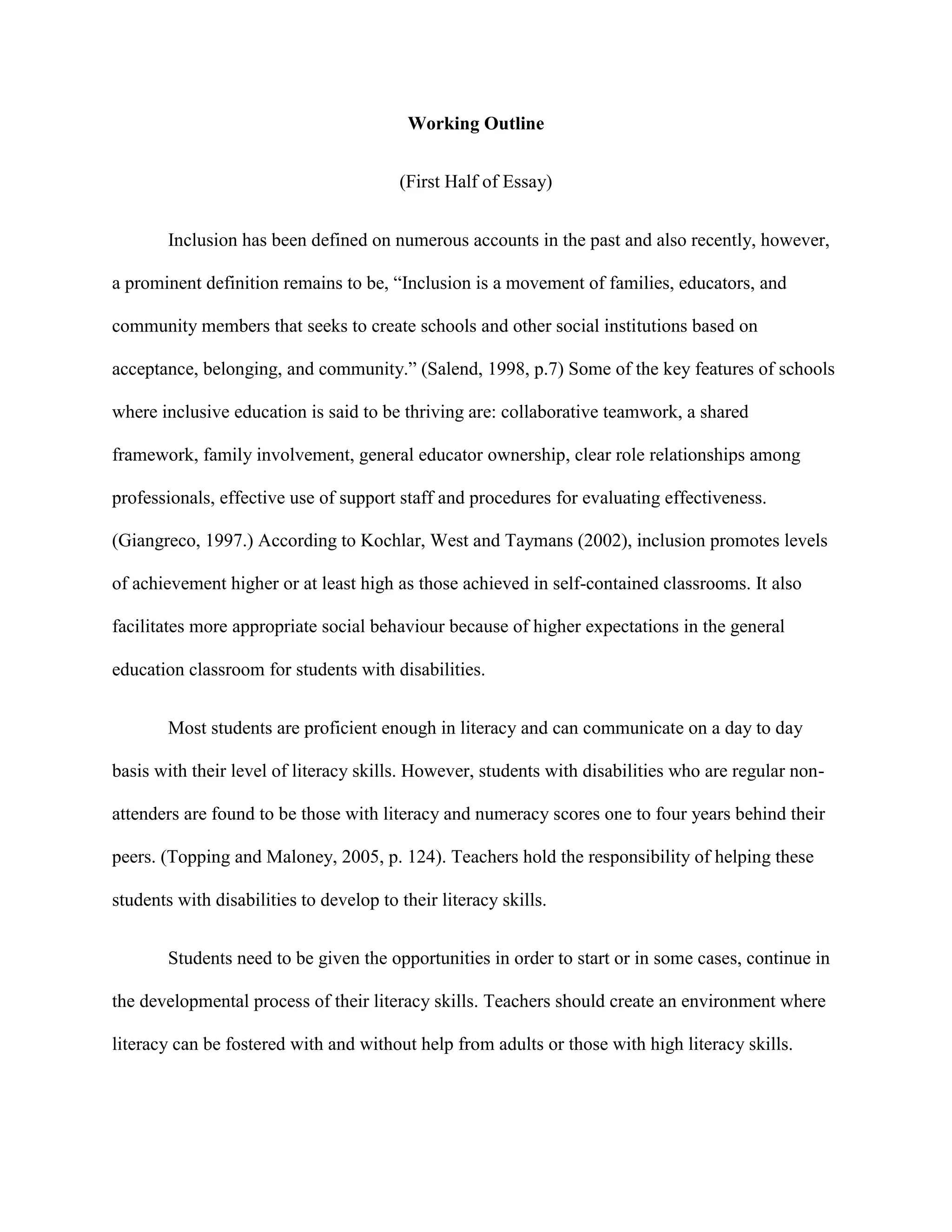 Working Outline


                                         (First Half of Essay)


        Inclusion has been defined on numerous accounts in the past and also recently, however,

a prominent definition remains to be, “Inclusion is a movement of families, educators, and

community members that seeks to create schools and other social institutions based on

acceptance, belonging, and community.” (Salend, 1998, p.7) Some of the key features of schools

where inclusive education is said to be thriving are: collaborative teamwork, a shared

framework, family involvement, general educator ownership, clear role relationships among

professionals, effective use of support staff and procedures for evaluating effectiveness.

(Giangreco, 1997.) According to Kochlar, West and Taymans (2002), inclusion promotes levels

of achievement higher or at least high as those achieved in self-contained classrooms. It also

facilitates more appropriate social behaviour because of higher expectations in the general

education classroom for students with disabilities.


        Most students are proficient enough in literacy and can communicate on a day to day

basis with their level of literacy skills. However, students with disabilities who are regular non-

attenders are found to be those with literacy and numeracy scores one to four years behind their

peers. (Topping and Maloney, 2005, p. 124). Teachers hold the responsibility of helping these

students with disabilities to develop to their literacy skills.


        Students need to be given the opportunities in order to start or in some cases, continue in

the developmental process of their literacy skills. Teachers should create an environment where

literacy can be fostered with and without help from adults or those with high literacy skills.
 