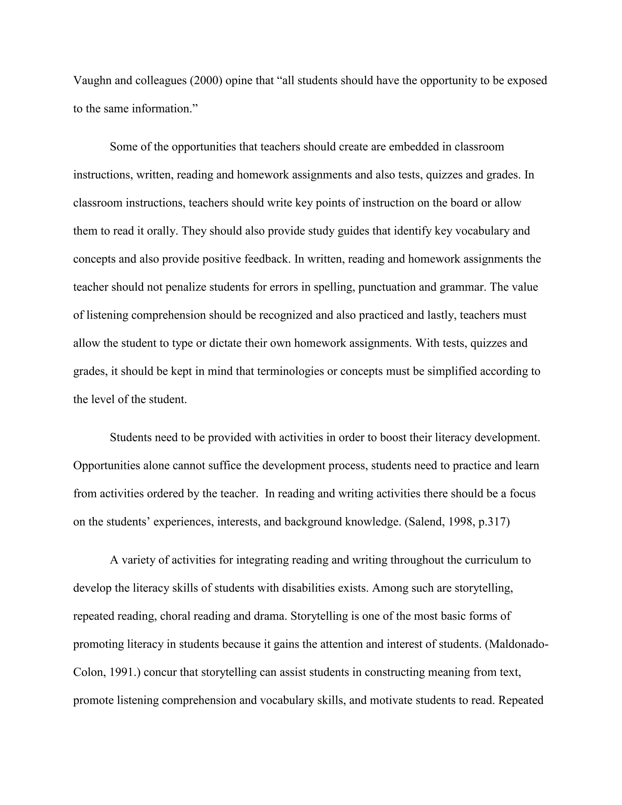 Vaughn and colleagues (2000) opine that “all students should have the opportunity to be exposed

to the same information.”


        Some of the opportunities that teachers should create are embedded in classroom

instructions, written, reading and homework assignments and also tests, quizzes and grades. In

classroom instructions, teachers should write key points of instruction on the board or allow

them to read it orally. They should also provide study guides that identify key vocabulary and

concepts and also provide positive feedback. In written, reading and homework assignments the

teacher should not penalize students for errors in spelling, punctuation and grammar. The value

of listening comprehension should be recognized and also practiced and lastly, teachers must

allow the student to type or dictate their own homework assignments. With tests, quizzes and

grades, it should be kept in mind that terminologies or concepts must be simplified according to

the level of the student.


        Students need to be provided with activities in order to boost their literacy development.

Opportunities alone cannot suffice the development process, students need to practice and learn

from activities ordered by the teacher. In reading and writing activities there should be a focus

on the students‟ experiences, interests, and background knowledge. (Salend, 1998, p.317)


        A variety of activities for integrating reading and writing throughout the curriculum to

develop the literacy skills of students with disabilities exists. Among such are storytelling,

repeated reading, choral reading and drama. Storytelling is one of the most basic forms of

promoting literacy in students because it gains the attention and interest of students. (Maldonado-

Colon, 1991.) concur that storytelling can assist students in constructing meaning from text,

promote listening comprehension and vocabulary skills, and motivate students to read. Repeated
 