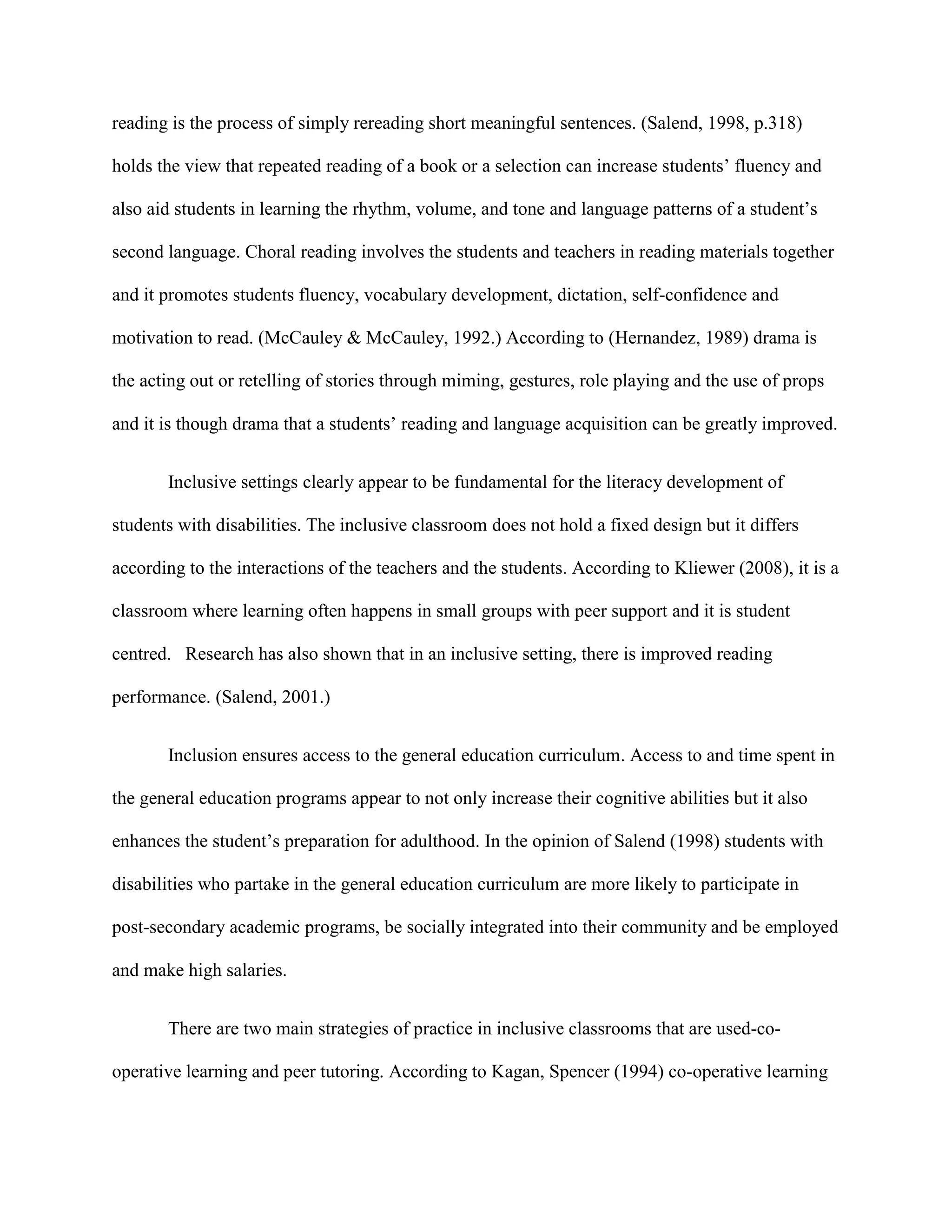 reading is the process of simply rereading short meaningful sentences. (Salend, 1998, p.318)

holds the view that repeated reading of a book or a selection can increase students‟ fluency and

also aid students in learning the rhythm, volume, and tone and language patterns of a student‟s

second language. Choral reading involves the students and teachers in reading materials together

and it promotes students fluency, vocabulary development, dictation, self-confidence and

motivation to read. (McCauley & McCauley, 1992.) According to (Hernandez, 1989) drama is

the acting out or retelling of stories through miming, gestures, role playing and the use of props

and it is though drama that a students‟ reading and language acquisition can be greatly improved.


       Inclusive settings clearly appear to be fundamental for the literacy development of

students with disabilities. The inclusive classroom does not hold a fixed design but it differs

according to the interactions of the teachers and the students. According to Kliewer (2008), it is a

classroom where learning often happens in small groups with peer support and it is student

centred. Research has also shown that in an inclusive setting, there is improved reading

performance. (Salend, 2001.)


       Inclusion ensures access to the general education curriculum. Access to and time spent in

the general education programs appear to not only increase their cognitive abilities but it also

enhances the student‟s preparation for adulthood. In the opinion of Salend (1998) students with

disabilities who partake in the general education curriculum are more likely to participate in

post-secondary academic programs, be socially integrated into their community and be employed

and make high salaries.


       There are two main strategies of practice in inclusive classrooms that are used-co-

operative learning and peer tutoring. According to Kagan, Spencer (1994) co-operative learning
 