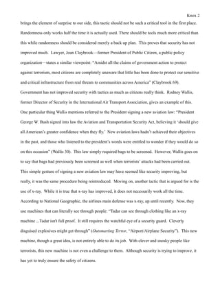 Knox 2
brings the element of surprise to our side, this tactic should not be such a critical tool in the first place.

Randomness only works half the time it is actually used. There should be tools much more critical than

this while randomness should be considered merely a back up plan. This proves that security has not

improved much. Lawyer, Joan Claybrook—former President of Public Citizen, a public policy

organization—states a similar viewpoint: “Amidst all the claims of government action to protect

against terrorism, most citizens are completely unaware that little has been done to protect our sensitive

and critical infrastructure from real threats to communities across America” (Claybrook 69).

Government has not improved security with tactics as much as citizens really think. Rodney Wallis,

former Director of Security in the International Air Transport Association, gives an example of this.

One particular thing Wallis mentions referred to the President signing a new aviation law: “President

George W. Bush signed into law the Aviation and Transportation Security Act, believing it ‘should give

all American’s greater confidence when they fly.’ New aviation laws hadn’t achieved their objectives

in the past, and those who listened to the president’s words were entitled to wonder if they would do so

on this occasion” (Wallis 30). This law simply required bags to be screened. However, Wallis goes on

to say that bags had previously been screened as well when terrorists’ attacks had been carried out.

This simple gesture of signing a new aviation law may have seemed like security improving, but

really, it was the same procedure being reintroduced. Moving on, another tactic that is argued for is the

use of x-ray. While it is true that x-ray has improved, it does not necessarily work all the time.

According to National Geographic, the airlines main defense was x-ray, up until recently. Now, they

use machines that can literally see through people: “Tadar can see through clothing like an x-ray

machine ...Tadar isn't full proof. It still requires the watchful eye of a security guard. Cleverly

disguised explosives might get through” (Outsmarting Terror, “Airport/Airplane Security”). This new

machine, though a great idea, is not entirely able to do its job. With clever and sneaky people like

terrorists, this new machine is not even a challenge to them. Although security is trying to improve, it

has yet to truly ensure the safety of citizens.
 